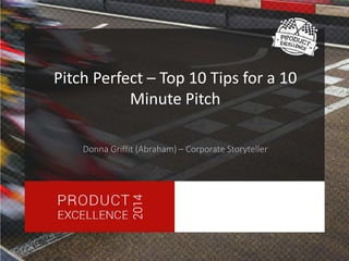 Pitch Perfect – Top 10 Tips for a 10 
Minute Pitch 
Donna Griffit (Abraham) – Corporate Storyteller 
 