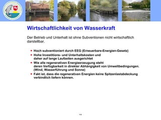 Wirtschaftlichkeit von Wasserkraft Der Betrieb und Unterhalt ist ohne Subventionen nicht wirtschaftlich darstellbar. Hoch subventioniert durch EEG (Erneuerbare-Energien-Gesetz) Hohe Investitions- und Unterhaltskosten und daher auf lange Laufzeiten ausgerichtet Wie alle regenerativen Energieerzeugung steht deren Verfügbarkeit in direkter Abhängigkeit von Umweltbedingungen. (Wind, Wasserführung und Sonne) Fakt ist, dass die regenerativen Energien keine Spitzenlastabdeckung verbindlich liefern können. 