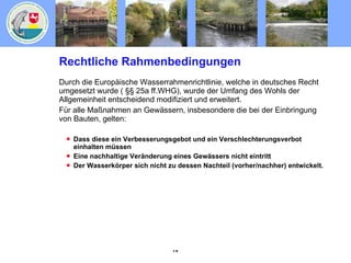 Rechtliche Rahmenbedingungen Durch die Europäische Wasserrahmenrichtlinie, welche in deutsches Recht umgesetzt wurde ( §§ 25a ff.WHG), wurde der Umfang des Wohls der Allgemeinheit entscheidend modifiziert und erweitert. Für alle Maßnahmen an Gewässern, insbesondere die bei der Einbringung von Bauten, gelten: Dass diese ein Verbesserungsgebot und ein Verschlechterungsverbot einhalten müssen Eine nachhaltige Veränderung eines Gewässers nicht eintritt Der Wasserkörper sich nicht zu dessen Nachteil (vorher/nachher) entwickelt. 