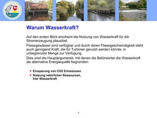Warum Wasserkraft? Auf den ersten Blick erscheint die Nutzung von Wasserkraft für die Stromerzeugung plausibel. Fliessgewässer sind verfügbar und durch deren Fliessgeschwindigkeit steht auch genügend Kraft, die für Turbinen genutzt werden könnte, in unbegrenzter Menge zur Verfügung. Dies sind die Hauptargumente, mit denen die Befürworter die Wasserkraft als alternative Energiequelle begründen: Einsparung von CO2 Emissionen Nutzung natürlicher Ressourcen, hier Wasserkraft 