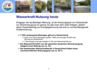 Wasserkraft-Nutzung heute Entgegen der landläufigen Meinung, ist der Nutzungsgrad von Wasserkraft zur Stromerzeugung nur gering. Es gibt zwar sehr viele Anlagen, jedoch deren Gesamtbeitrag zur Energiegewinnung hat eine zu vernachlässigende Größenordnung. 7.700 Laufwasserkraftanlagen gibt es in Deutschland, davon sind 350 Großanlagen (größer 1 MW) und erzeugen 90-95% des Stromes aus Wasserkraft. 7.350 Anlagen erzeugen lediglich 5-10% des Wasserkraft-Stroms. Die Wasserkraft liefert von der gesamten deutschen Stromerzeugung lediglich einen Beitrag von ca. 3%. Die bestehenden Wasserkraftwerke in Deutschland haben einen durchschnittlichen Nutzungsgrad von ca. 52 %. 