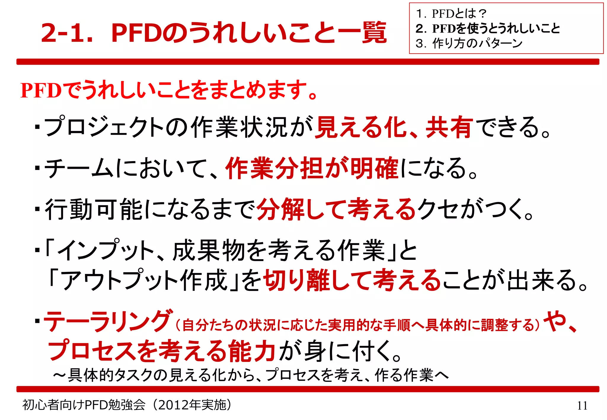 11初心者向けPFD勉強会（2012年実施）
2-1．PFDのうれしいこと一覧
PFDでうれしいことをまとめます。
・プロジェクトの作業状況が見える化、共有できる。
・チームにおいて、作業分担が明確になる。
・行動可能になるまで分解して考えるクセがつく。
・「インプット、成果物を考える作業」と
「アウトプット作成」を切り離して考えることが出来る。
・テーラリング（自分たちの状況に応じた実用的な手順へ具体的に調整する）や、
プロセスを考える能力が身に付く。
～具体的タスクの見える化から、プロセスを考え、作る作業へ
１．PFDとは？
２．PFDを使うとうれしいこと
３．作り方のパターン
 