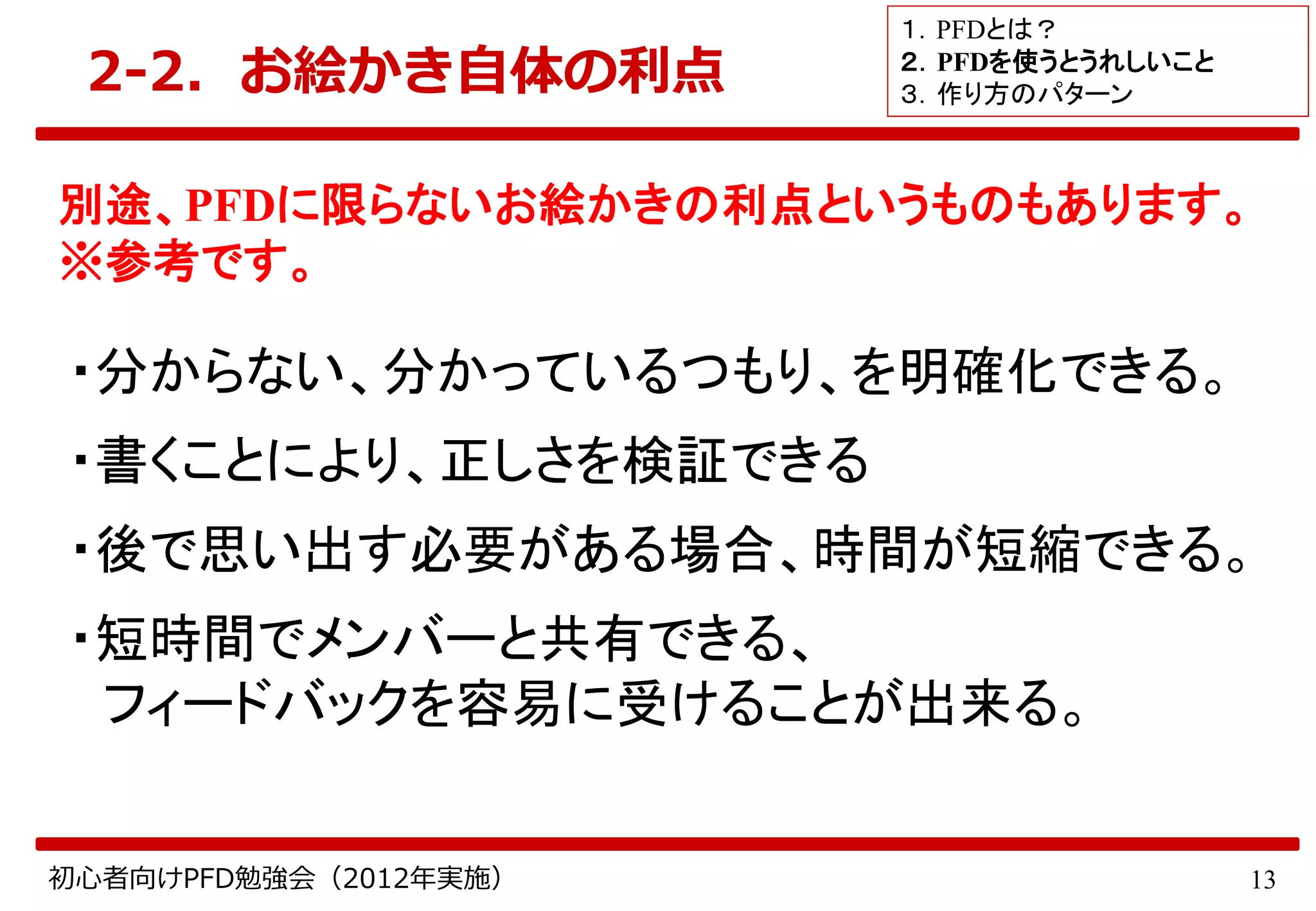 13初心者向けPFD勉強会（2012年実施）
2-2．お絵かき自体の利点
別途、PFDに限らないお絵かきの利点というものもあります。
※参考です。
・分からない、分かっているつもり、を明確化できる。
・書くことにより、正しさを検証できる
・後で思い出す必要がある場合、時間が短縮できる。
・短時間でメンバーと共有できる、
フィードバックを容易に受けることが出来る。
１．PFDとは？
２．PFDを使うとうれしいこと
３．作り方のパターン
 