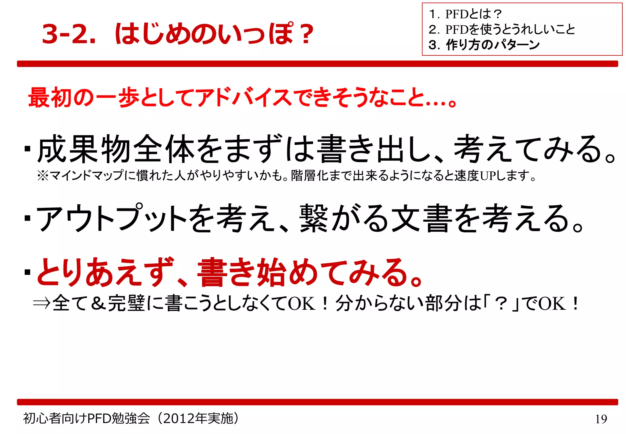 19初心者向けPFD勉強会（2012年実施）
3-2．はじめのいっぽ？
最初の一歩としてアドバイスできそうなこと…。
・成果物全体をまずは書き出し、考えてみる。
※マインドマップに慣れた人がやりやすいかも。階層化まで出来るようになると速度UPします。
・アウトプットを考え、繋がる文書を考える。
・とりあえず、書き始めてみる。
⇒全て＆完璧に書こうとしなくてOK！分からない部分は「？」でOK！
１．PFDとは？
２．PFDを使うとうれしいこと
３．作り方のパターン
 
