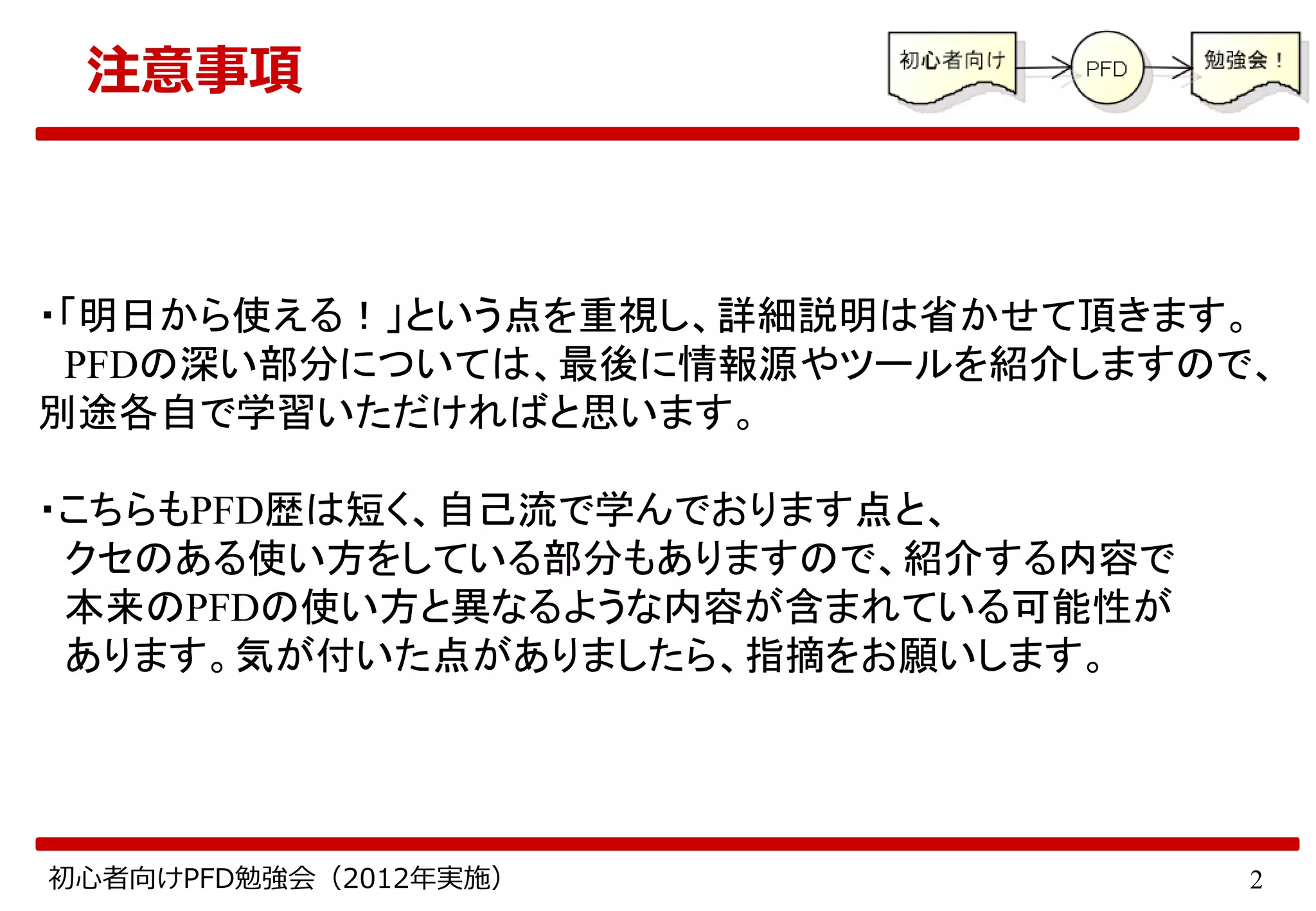 2初心者向けPFD勉強会（2012年実施）
注意事項
・「明日から使える！」という点を重視し、詳細説明は省かせて頂きます。
PFDの深い部分については、最後に情報源やツールを紹介しますので、
別途各自で学習いただければと思います。
・こちらもPFD歴は短く、自己流で学んでおります点と、
クセのある使い方をしている部分もありますので、紹介する内容で
本来のPFDの使い方と異なるような内容が含まれている可能性が
あります。気が付いた点がありましたら、指摘をお願いします。
 