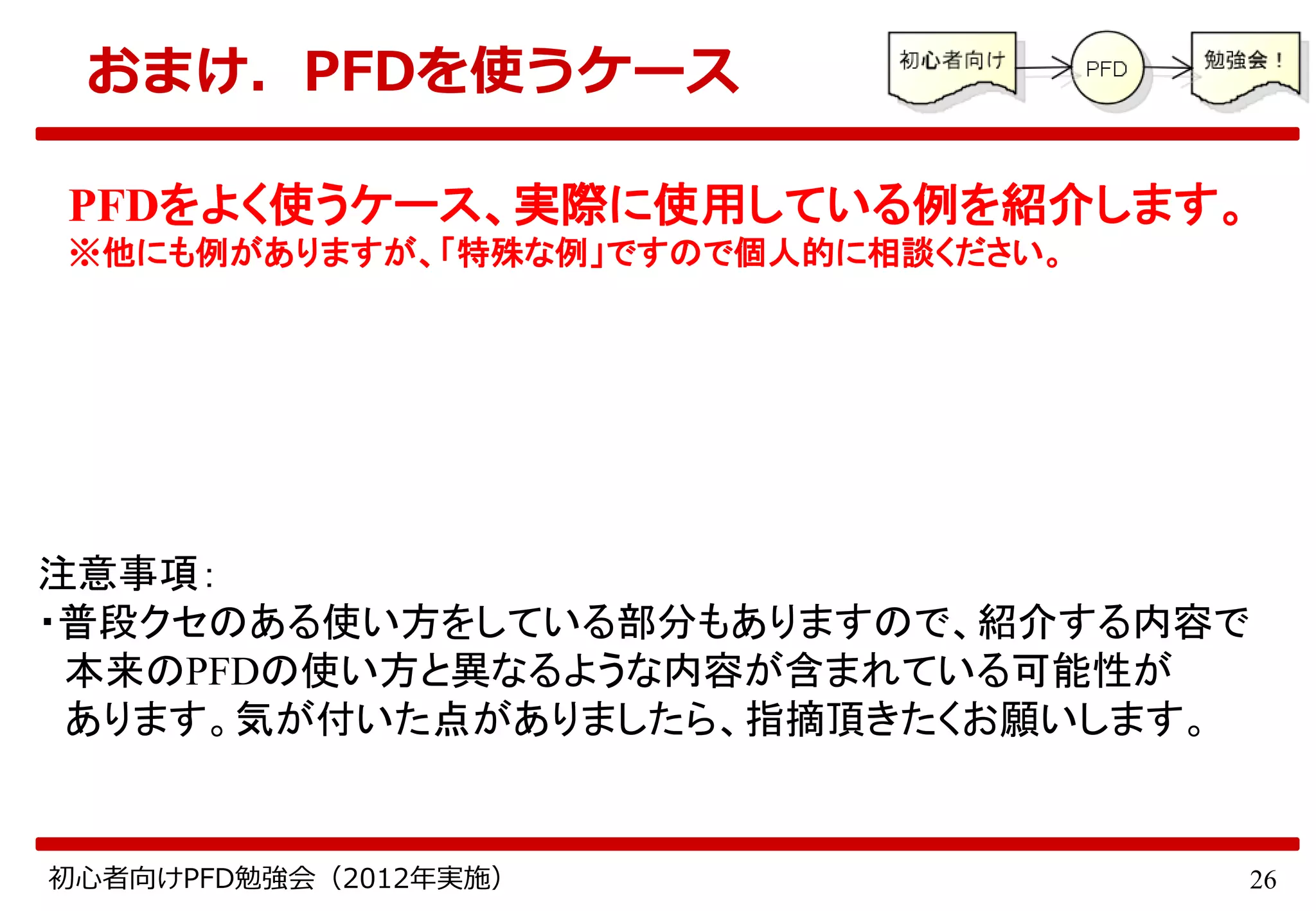 26初心者向けPFD勉強会（2012年実施）
おまけ．PFDを使うケース
PFDをよく使うケース、実際に使用している例を紹介します。
※他にも例がありますが、「特殊な例」ですので個人的に相談ください。
注意事項：
・普段クセのある使い方をしている部分もありますので、紹介する内容で
本来のPFDの使い方と異なるような内容が含まれている可能性が
あります。気が付いた点がありましたら、指摘頂きたくお願いします。
 