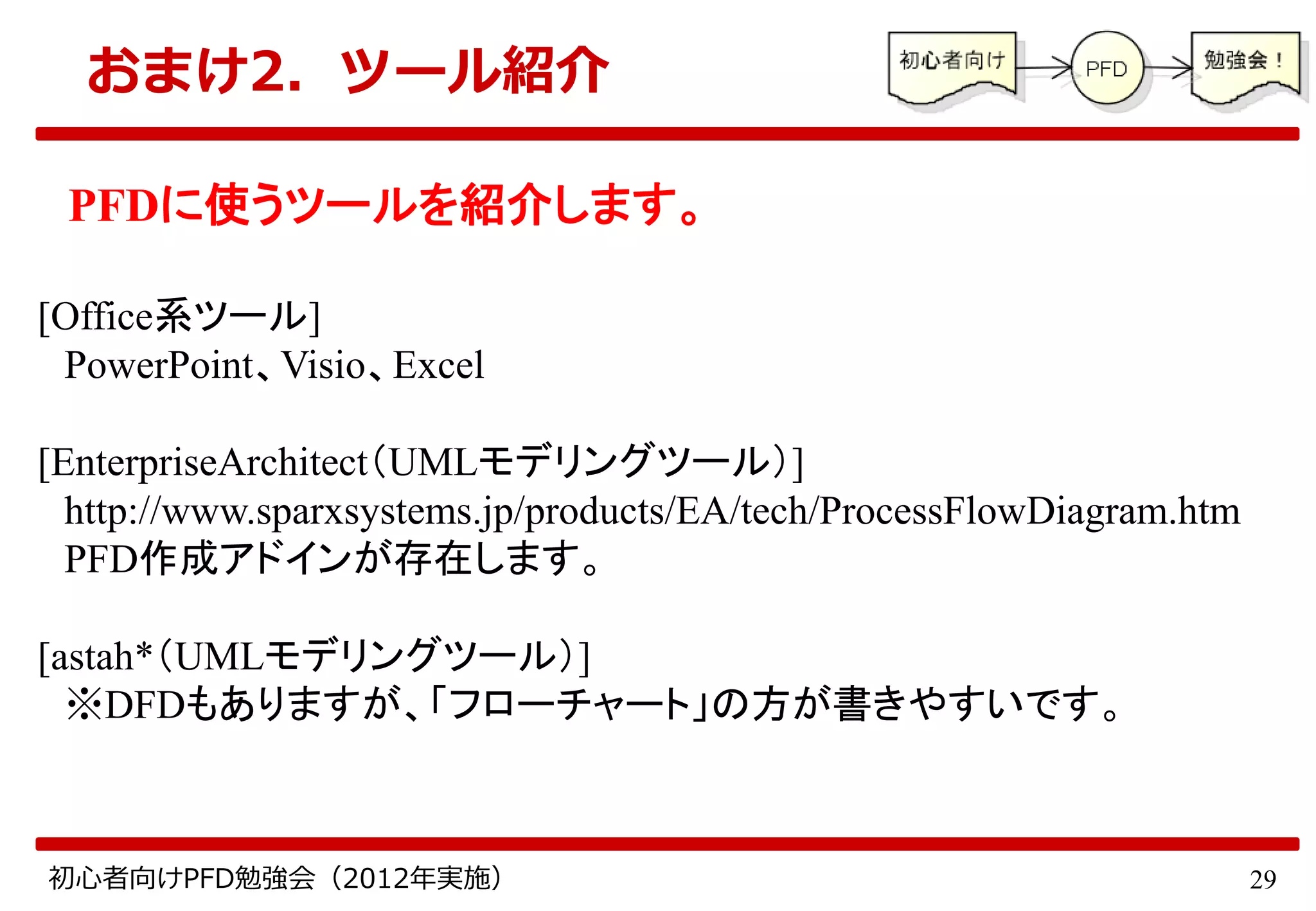 29初心者向けPFD勉強会（2012年実施）
おまけ2．ツール紹介
PFDに使うツールを紹介します。
[Office系ツール]
PowerPoint、Visio、Excel
[EnterpriseArchitect（UMLモデリングツール）]
http://www.sparxsystems.jp/products/EA/tech/ProcessFlowDiagram.htm
PFD作成アドインが存在します。
[astah*（UMLモデリングツール）]
※DFDもありますが、「フローチャート」の方が書きやすいです。
 