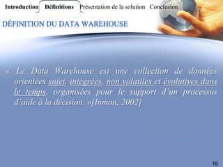 Introduction Définitions Présentation de la solution Conclusion




« Le Data Warehouse est une collection de données
  orientées sujet, intégrées, non volatiles et évolutives dans
  le temps, organisées pour le support d’un processus
  d’aide à la décision. »[Inmon, 2002]




                                                                  16
 