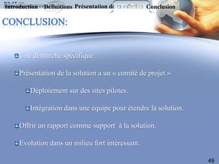 Introduction Définitions Présentation de la solution Conclusion




     Une démarche spécifique.

     Présentation de la solution a un « comité de projet »

         Déploiement sur des sites pilotes.

         Intégration dans une équipe pour étendre la solution.

     Offrir un rapport comme support à la solution.

     Evolution dans un milieu fort intéressant.

                                                                  49
 