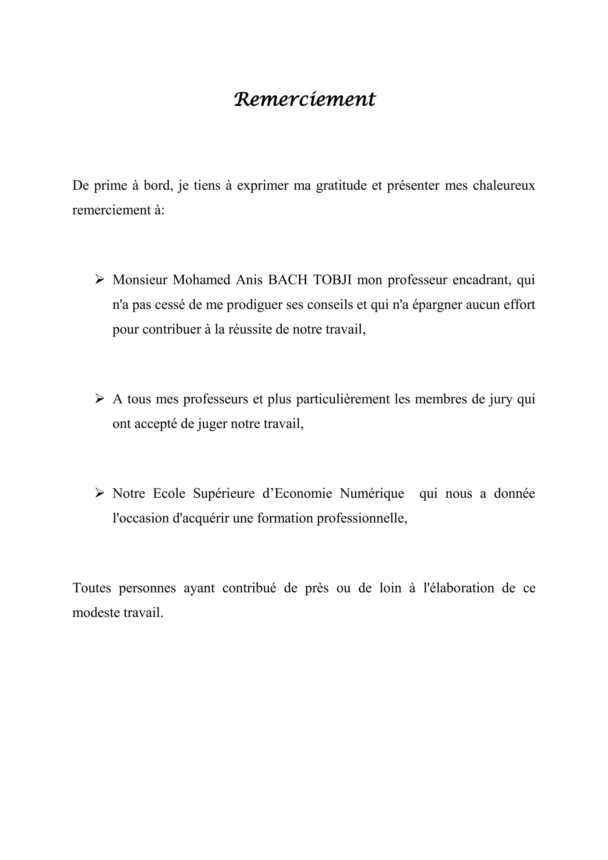 Remerciement

De prime à bord, je tiens à exprimer ma gratitude et présenter mes chaleureux
remerciement à:

 Monsieur Mohamed Anis BACH TOBJI mon professeur encadrant, qui
n'a pas cessé de me prodiguer ses conseils et qui n'a épargner aucun effort
pour contribuer à la réussite de notre travail,

 A tous mes professeurs et plus particulièrement les membres de jury qui
ont accepté de juger notre travail,

 Notre Ecole Supérieure d’Economie Numérique

qui nous a donnée

l'occasion d'acquérir une formation professionnelle,

Toutes personnes ayant contribué de près ou de loin à l'élaboration de ce
modeste travail.

 