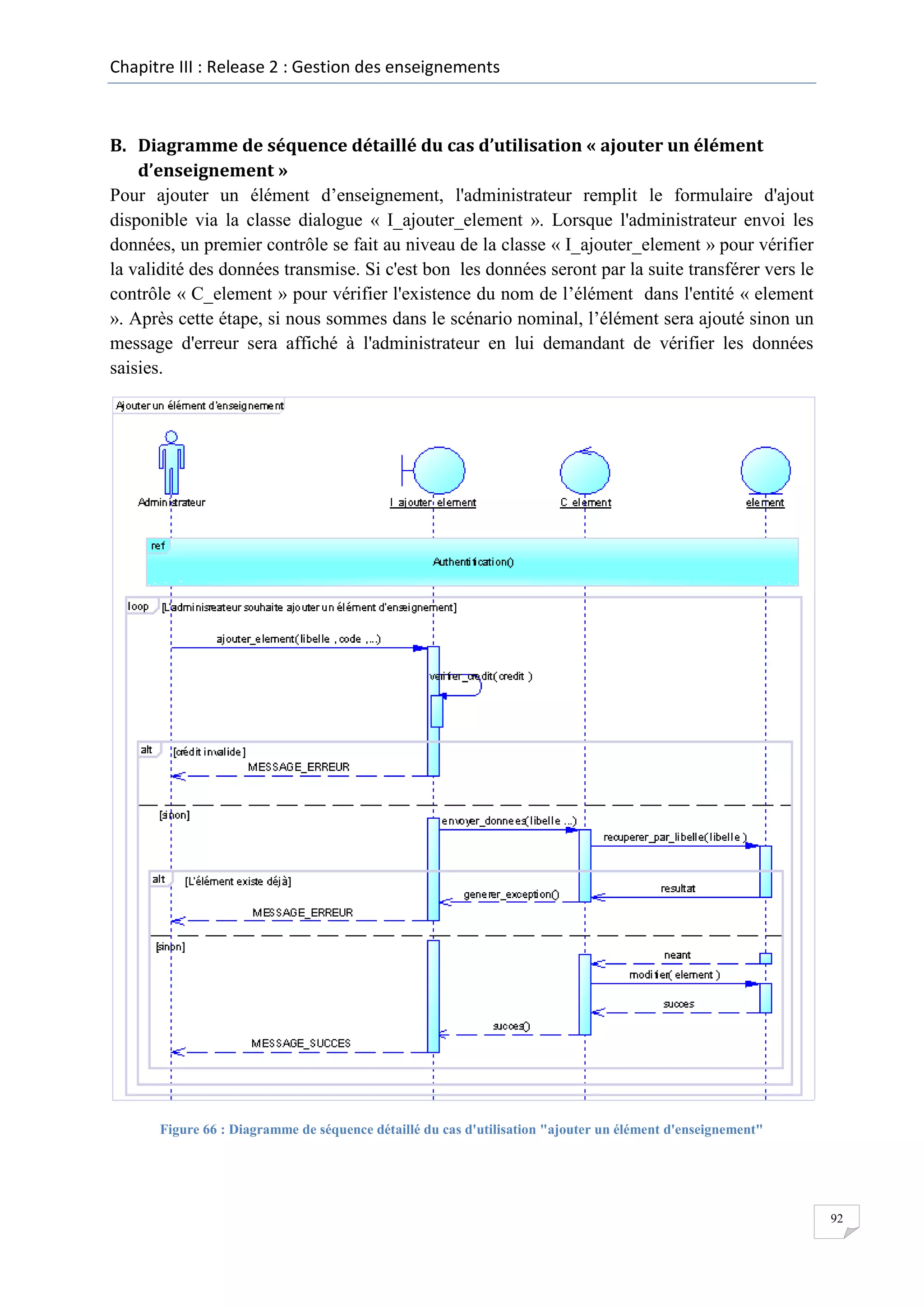 Chapitre III : Release 2 : Gestion des enseignements

B. Diagramme de séquence détaillé du cas d’utilisation « ajouter un élément
d’enseignement »
Pour ajouter un élément d’enseignement, l'administrateur remplit le formulaire d'ajout
disponible via la classe dialogue « I_ajouter_element ». Lorsque l'administrateur envoi les
données, un premier contrôle se fait au niveau de la classe « I_ajouter_element » pour vérifier
la validité des données transmise. Si c'est bon les données seront par la suite transférer vers le
contrôle « C_element » pour vérifier l'existence du nom de l’élément dans l'entité « element
». Après cette étape, si nous sommes dans le scénario nominal, l’élément sera ajouté sinon un
message d'erreur sera affiché à l'administrateur en lui demandant de vérifier les données
saisies.

Figure 66 : Diagramme de séquence détaillé du cas d'utilisation "ajouter un élément d'enseignement"

92

 
