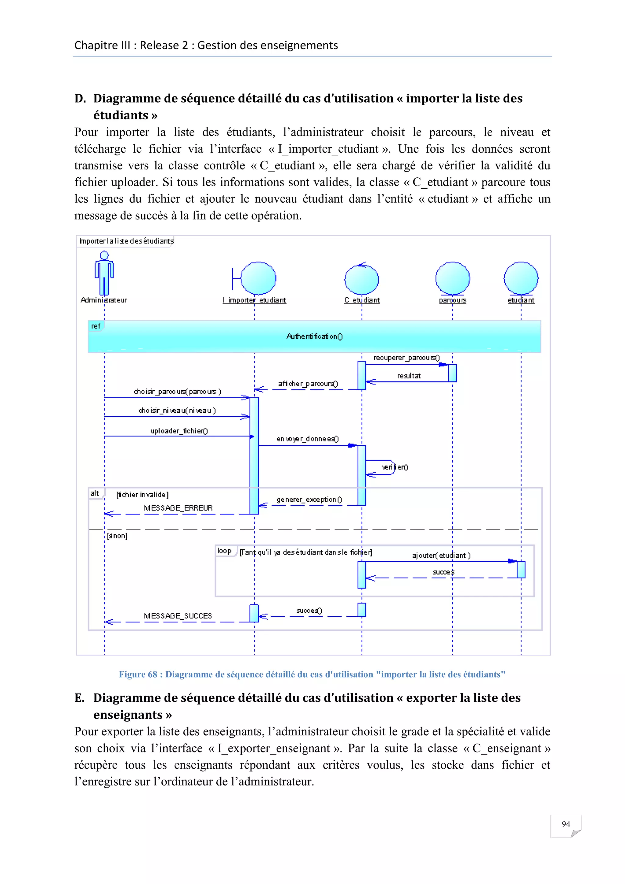 Chapitre III : Release 2 : Gestion des enseignements

D. Diagramme de séquence détaillé du cas d’utilisation « importer la liste des
étudiants »
Pour importer la liste des étudiants, l’administrateur choisit le parcours, le niveau et
télécharge le fichier via l’interface « I_importer_etudiant ». Une fois les données seront
transmise vers la classe contrôle « C_etudiant », elle sera chargé de vérifier la validité du
fichier uploader. Si tous les informations sont valides, la classe « C_etudiant » parcoure tous
les lignes du fichier et ajouter le nouveau étudiant dans l’entité « etudiant » et affiche un
message de succès à la fin de cette opération.

Figure 68 : Diagramme de séquence détaillé du cas d'utilisation "importer la liste des étudiants"

E. Diagramme de séquence détaillé du cas d’utilisation « exporter la liste des
enseignants »
Pour exporter la liste des enseignants, l’administrateur choisit le grade et la spécialité et valide
son choix via l’interface « I_exporter_enseignant ». Par la suite la classe « C_enseignant »
récupère tous les enseignants répondant aux critères voulus, les stocke dans fichier et
l’enregistre sur l’ordinateur de l’administrateur.

94

 