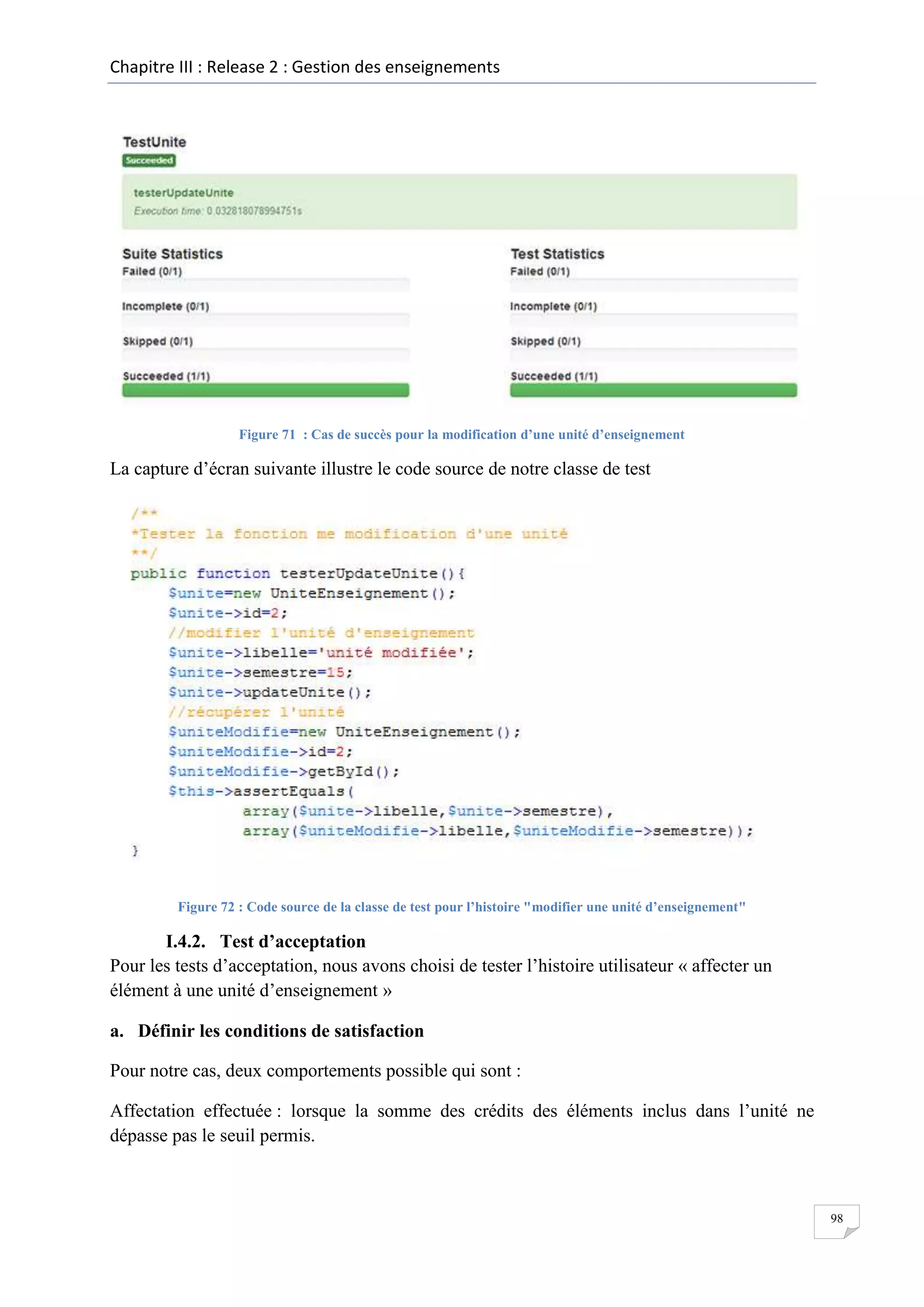 Chapitre III : Release 2 : Gestion des enseignements

Figure 71 : Cas de succès pour la modification d’une unité d’enseignement

La capture d’écran suivante illustre le code source de notre classe de test

Figure 72 : Code source de la classe de test pour l’histoire "modifier une unité d’enseignement"

I.4.2. Test d’acceptation
Pour les tests d’acceptation, nous avons choisi de tester l’histoire utilisateur « affecter un
élément à une unité d’enseignement »
a. Définir les conditions de satisfaction
Pour notre cas, deux comportements possible qui sont :
Affectation effectuée : lorsque la somme des crédits des éléments inclus dans l’unité ne
dépasse pas le seuil permis.

98

 