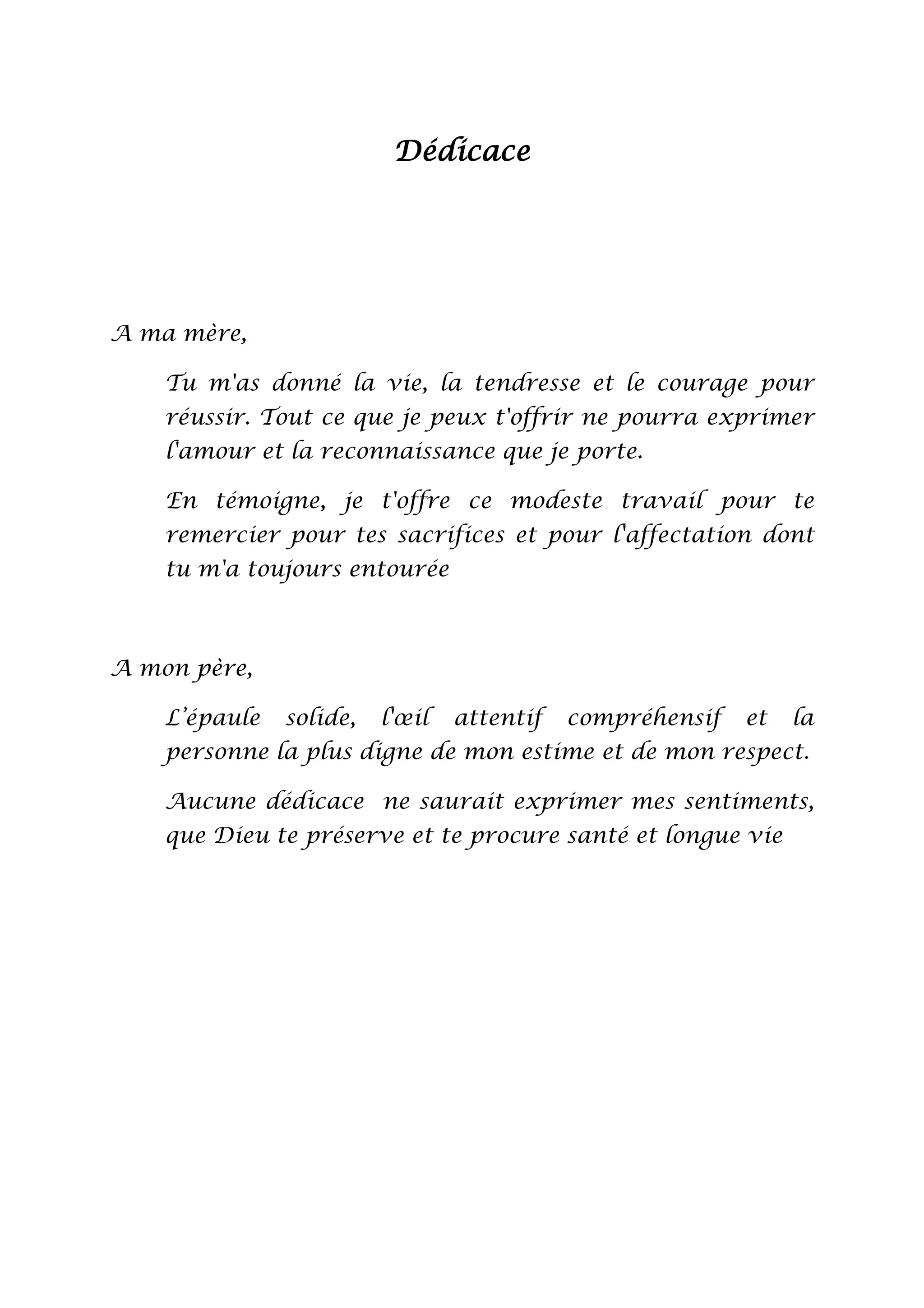 Dédicace

A ma mère,
Tu m'as donné la vie, la tendresse et le courage pour
réussir. Tout ce que je peux t'offrir ne pourra exprimer
l'amour et la reconnaissance que je porte.
En témoigne, je t'offre ce modeste travail pour te
remercier pour tes sacrifices et pour l'affectation dont
tu m'a toujours entourée

A mon père,
L’épaule

solide,

l'œil

attentif

compréhensif

et

la

personne la plus digne de mon estime et de mon respect.
Aucune dédicace ne saurait exprimer mes sentiments,
que Dieu te préserve et te procure santé et longue vie

 
