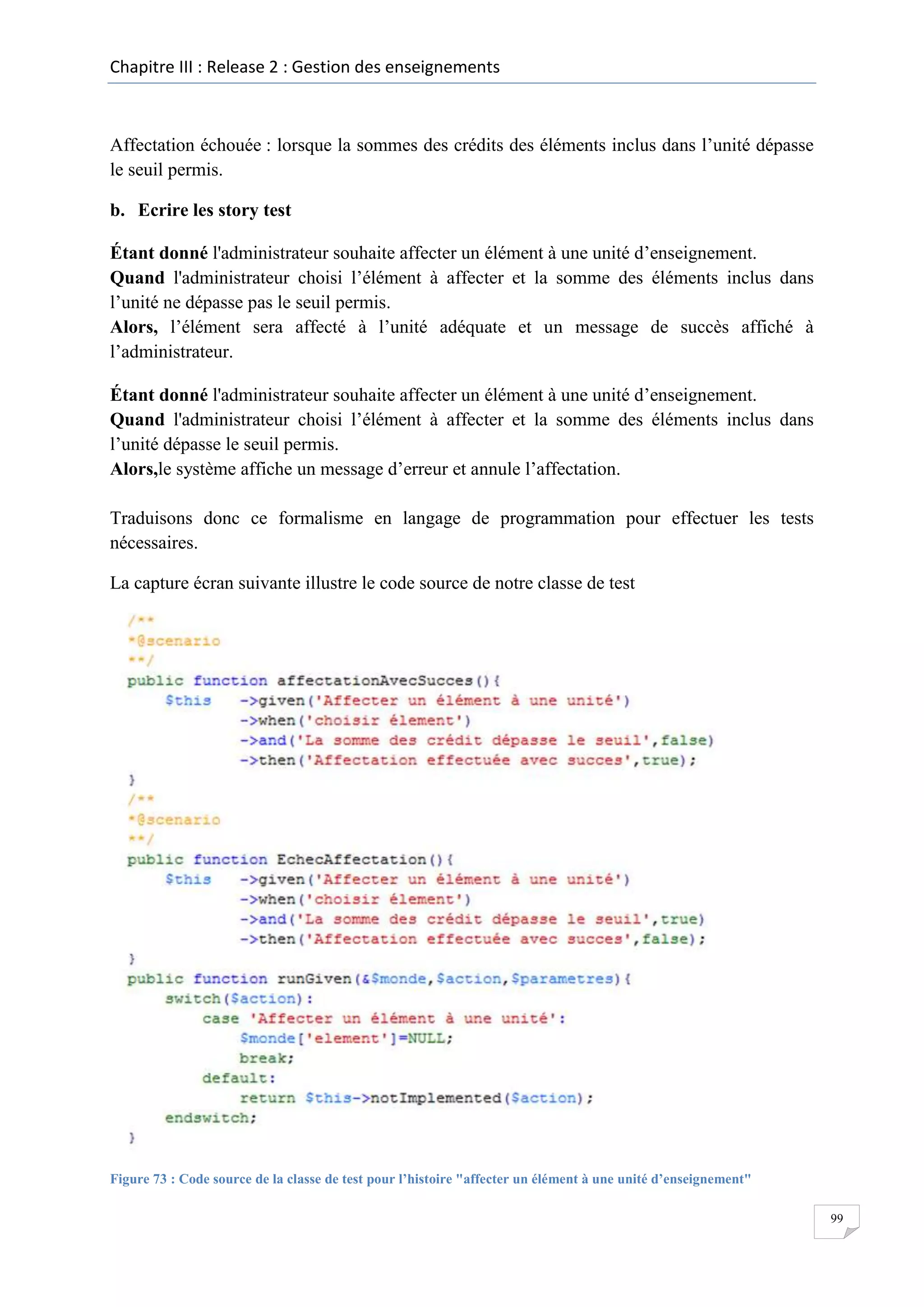 Chapitre III : Release 2 : Gestion des enseignements

Affectation échouée : lorsque la sommes des crédits des éléments inclus dans l’unité dépasse
le seuil permis.
b. Ecrire les story test
Étant donné l'administrateur souhaite affecter un élément à une unité d’enseignement.
Quand l'administrateur choisi l’élément à affecter et la somme des éléments inclus dans
l’unité ne dépasse pas le seuil permis.
Alors, l’élément sera affecté à l’unité adéquate et un message de succès affiché à
l’administrateur.
Étant donné l'administrateur souhaite affecter un élément à une unité d’enseignement.
Quand l'administrateur choisi l’élément à affecter et la somme des éléments inclus dans
l’unité dépasse le seuil permis.
Alors,le système affiche un message d’erreur et annule l’affectation.
Traduisons donc ce formalisme en langage de programmation pour effectuer les tests
nécessaires.
La capture écran suivante illustre le code source de notre classe de test

Figure 73 : Code source de la classe de test pour l’histoire "affecter un élément à une unité d’enseignement"
99

 
