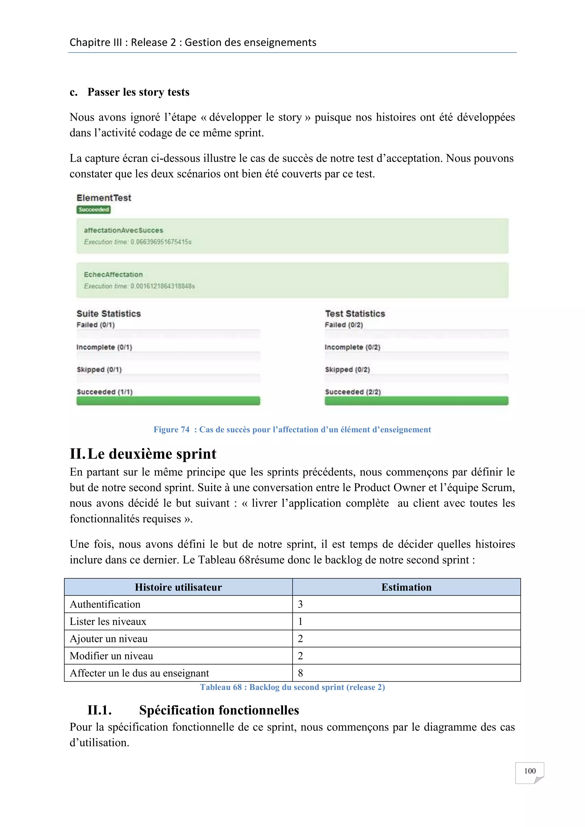 Chapitre III : Release 2 : Gestion des enseignements

c. Passer les story tests
Nous avons ignoré l’étape « développer le story » puisque nos histoires ont été développées
dans l’activité codage de ce même sprint.
La capture écran ci-dessous illustre le cas de succès de notre test d’acceptation. Nous pouvons
constater que les deux scénarios ont bien été couverts par ce test.

Figure 74 : Cas de succès pour l’affectation d’un élément d’enseignement

II. Le deuxième sprint
En partant sur le même principe que les sprints précédents, nous commençons par définir le
but de notre second sprint. Suite à une conversation entre le Product Owner et l’équipe Scrum,
nous avons décidé le but suivant : « livrer l’application complète au client avec toutes les
fonctionnalités requises ».
Une fois, nous avons défini le but de notre sprint, il est temps de décider quelles histoires
inclure dans ce dernier. Le Tableau 68résume donc le backlog de notre second sprint :
Histoire utilisateur

Estimation

Authentification

3

Lister les niveaux

1

Ajouter un niveau

2

Modifier un niveau

2

Affecter un le dus au enseignant

8

Tableau 68 : Backlog du second sprint (release 2)

II.1.

Spécification fonctionnelles

Pour la spécification fonctionnelle de ce sprint, nous commençons par le diagramme des cas
d’utilisation.
100

 