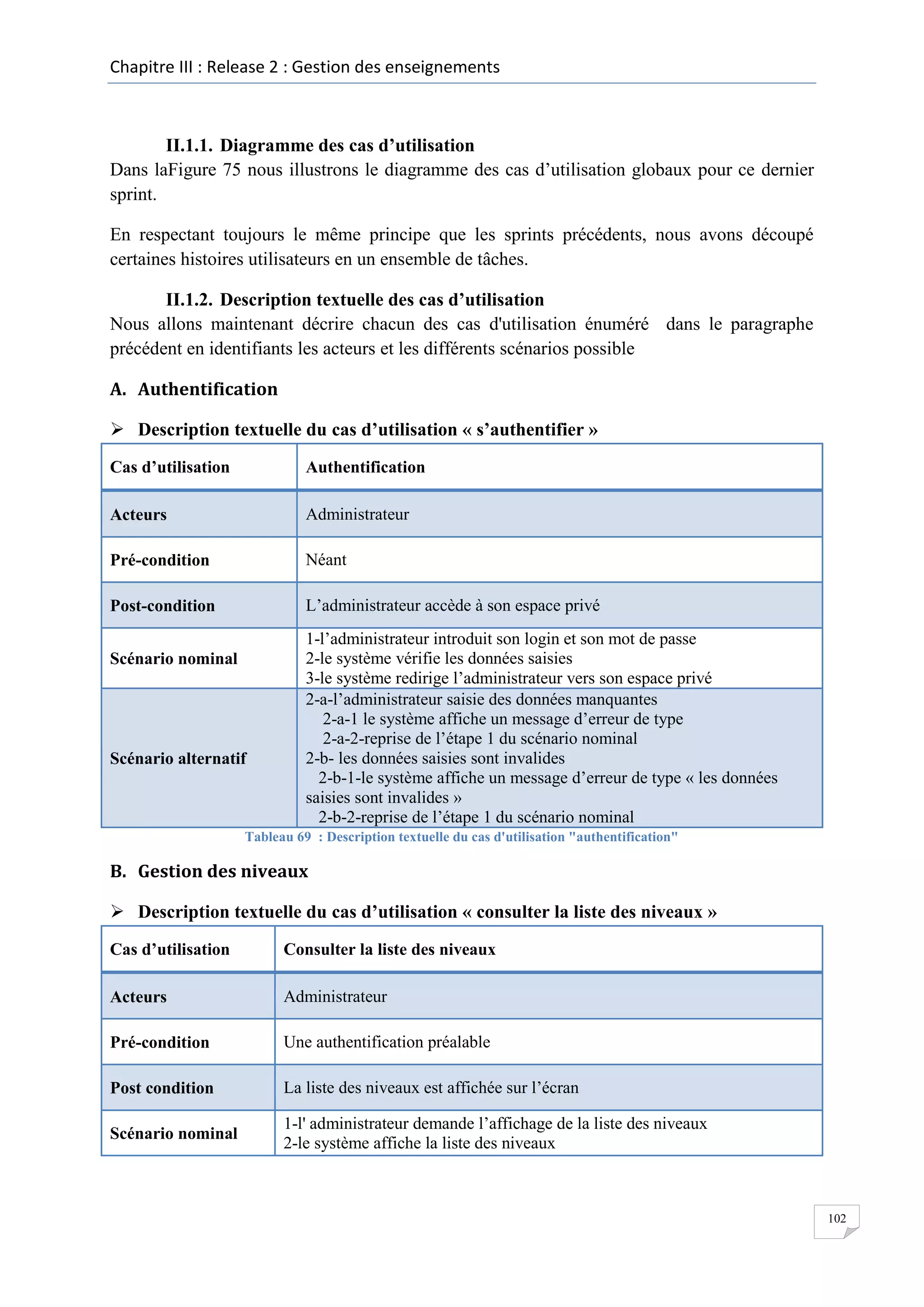 Chapitre III : Release 2 : Gestion des enseignements

II.1.1. Diagramme des cas d’utilisation
Dans laFigure 75 nous illustrons le diagramme des cas d’utilisation globaux pour ce dernier
sprint.
En respectant toujours le même principe que les sprints précédents, nous avons découpé
certaines histoires utilisateurs en un ensemble de tâches.
II.1.2. Description textuelle des cas d’utilisation
Nous allons maintenant décrire chacun des cas d'utilisation énuméré dans le paragraphe
précédent en identifiants les acteurs et les différents scénarios possible
A. Authentification
 Description textuelle du cas d’utilisation « s’authentifier »
Cas d’utilisation

Authentification

Acteurs

Administrateur

Pré-condition

Néant

Post-condition

L’administrateur accède à son espace privé

Scénario nominal

Scénario alternatif

1-l’administrateur introduit son login et son mot de passe
2-le système vérifie les données saisies
3-le système redirige l’administrateur vers son espace privé
2-a-l’administrateur saisie des données manquantes
2-a-1 le système affiche un message d’erreur de type
2-a-2-reprise de l’étape 1 du scénario nominal
2-b- les données saisies sont invalides
2-b-1-le système affiche un message d’erreur de type « les données
saisies sont invalides »
2-b-2-reprise de l’étape 1 du scénario nominal

Tableau 69 : Description textuelle du cas d'utilisation "authentification"

B. Gestion des niveaux
 Description textuelle du cas d’utilisation « consulter la liste des niveaux »
Cas d’utilisation

Consulter la liste des niveaux

Acteurs

Administrateur

Pré-condition

Une authentification préalable

Post condition

La liste des niveaux est affichée sur l’écran

Scénario nominal

1-l' administrateur demande l’affichage de la liste des niveaux
2-le système affiche la liste des niveaux

102

 
