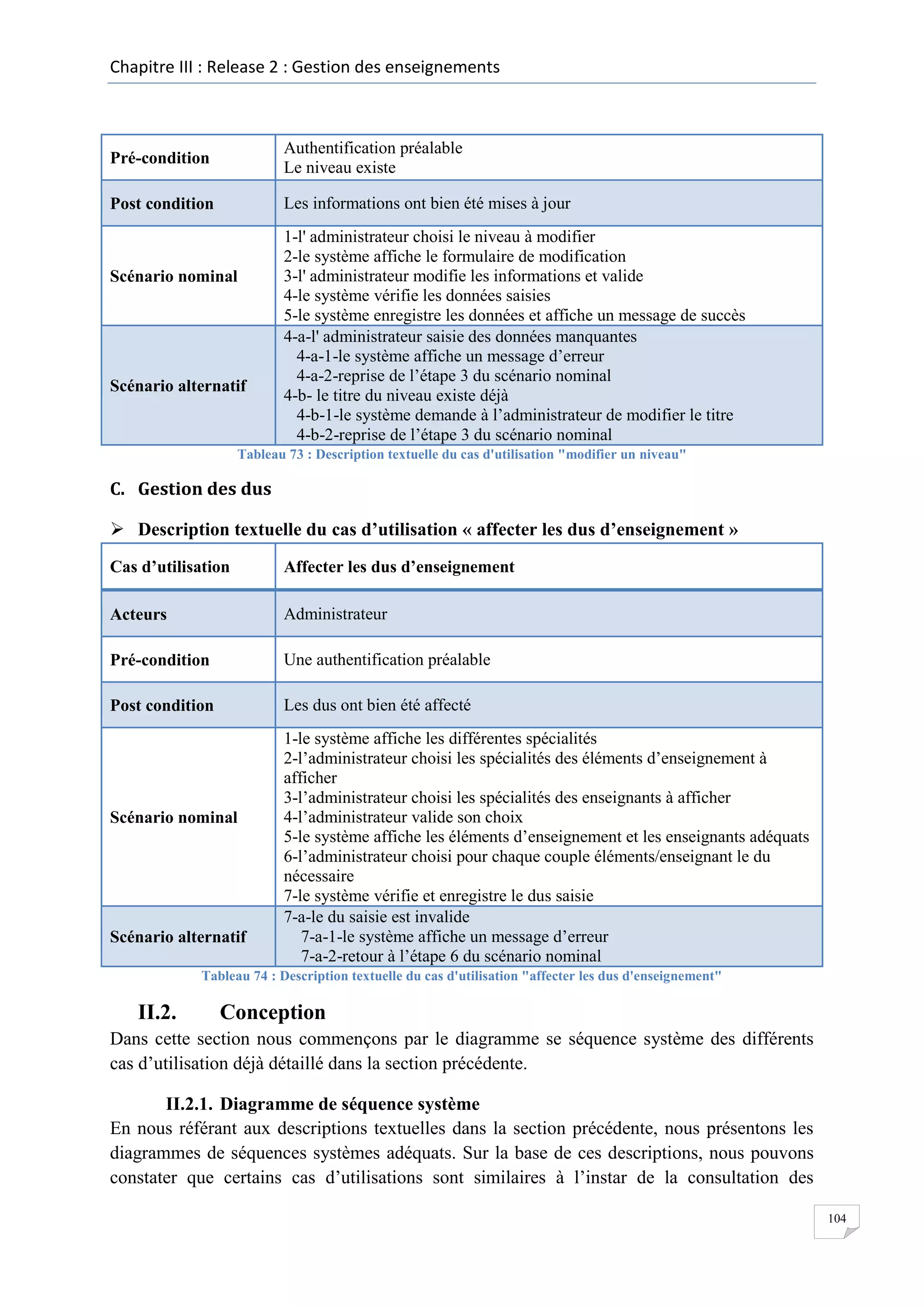 Chapitre III : Release 2 : Gestion des enseignements

Pré-condition

Authentification préalable
Le niveau existe

Post condition

Les informations ont bien été mises à jour

Scénario nominal

Scénario alternatif

1-l' administrateur choisi le niveau à modifier
2-le système affiche le formulaire de modification
3-l' administrateur modifie les informations et valide
4-le système vérifie les données saisies
5-le système enregistre les données et affiche un message de succès
4-a-l' administrateur saisie des données manquantes
4-a-1-le système affiche un message d’erreur
4-a-2-reprise de l’étape 3 du scénario nominal
4-b- le titre du niveau existe déjà
4-b-1-le système demande à l’administrateur de modifier le titre
4-b-2-reprise de l’étape 3 du scénario nominal

Tableau 73 : Description textuelle du cas d'utilisation "modifier un niveau"

C. Gestion des dus
 Description textuelle du cas d’utilisation « affecter les dus d’enseignement »
Cas d’utilisation

Affecter les dus d’enseignement

Acteurs

Administrateur

Pré-condition

Une authentification préalable

Post condition

Les dus ont bien été affecté

Scénario nominal

Scénario alternatif

1-le système affiche les différentes spécialités
2-l’administrateur choisi les spécialités des éléments d’enseignement à
afficher
3-l’administrateur choisi les spécialités des enseignants à afficher
4-l’administrateur valide son choix
5-le système affiche les éléments d’enseignement et les enseignants adéquats
6-l’administrateur choisi pour chaque couple éléments/enseignant le du
nécessaire
7-le système vérifie et enregistre le dus saisie
7-a-le du saisie est invalide
7-a-1-le système affiche un message d’erreur
7-a-2-retour à l’étape 6 du scénario nominal

Tableau 74 : Description textuelle du cas d'utilisation "affecter les dus d'enseignement"

II.2.

Conception

Dans cette section nous commençons par le diagramme se séquence système des différents
cas d’utilisation déjà détaillé dans la section précédente.
II.2.1. Diagramme de séquence système
En nous référant aux descriptions textuelles dans la section précédente, nous présentons les
diagrammes de séquences systèmes adéquats. Sur la base de ces descriptions, nous pouvons
constater que certains cas d’utilisations sont similaires à l’instar de la consultation des
104

 