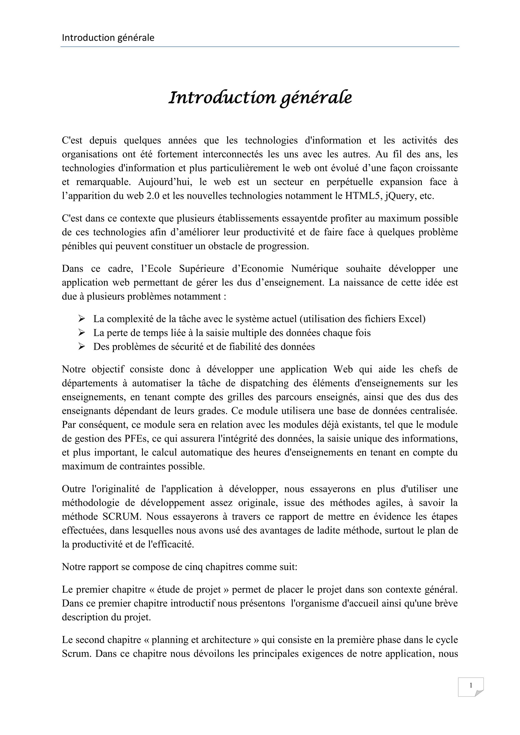 Introduction générale

Introduction générale
C'est depuis quelques années que les technologies d'information et les activités des
organisations ont été fortement interconnectés les uns avec les autres. Au fil des ans, les
technologies d'information et plus particulièrement le web ont évolué d’une façon croissante
et remarquable. Aujourd’hui, le web est un secteur en perpétuelle expansion face à
l’apparition du web 2.0 et les nouvelles technologies notamment le HTML5, jQuery, etc.
C'est dans ce contexte que plusieurs établissements essayentde profiter au maximum possible
de ces technologies afin d’améliorer leur productivité et de faire face à quelques problème
pénibles qui peuvent constituer un obstacle de progression.
Dans ce cadre, l’Ecole Supérieure d’Economie Numérique souhaite développer une
application web permettant de gérer les dus d’enseignement. La naissance de cette idée est
due à plusieurs problèmes notamment :
 La complexité de la tâche avec le système actuel (utilisation des fichiers Excel)
 La perte de temps liée à la saisie multiple des données chaque fois
 Des problèmes de sécurité et de fiabilité des données
Notre objectif consiste donc à développer une application Web qui aide les chefs de
départements à automatiser la tâche de dispatching des éléments d'enseignements sur les
enseignements, en tenant compte des grilles des parcours enseignés, ainsi que des dus des
enseignants dépendant de leurs grades. Ce module utilisera une base de données centralisée.
Par conséquent, ce module sera en relation avec les modules déjà existants, tel que le module
de gestion des PFEs, ce qui assurera l'intégrité des données, la saisie unique des informations,
et plus important, le calcul automatique des heures d'enseignements en tenant en compte du
maximum de contraintes possible.
Outre l'originalité de l'application à développer, nous essayerons en plus d'utiliser une
méthodologie de développement assez originale, issue des méthodes agiles, à savoir la
méthode SCRUM. Nous essayerons à travers ce rapport de mettre en évidence les étapes
effectuées, dans lesquelles nous avons usé des avantages de ladite méthode, surtout le plan de
la productivité et de l'efficacité.
Notre rapport se compose de cinq chapitres comme suit:
Le premier chapitre « étude de projet » permet de placer le projet dans son contexte général.
Dans ce premier chapitre introductif nous présentons l'organisme d'accueil ainsi qu'une brève
description du projet.
Le second chapitre « planning et architecture » qui consiste en la première phase dans le cycle
Scrum. Dans ce chapitre nous dévoilons les principales exigences de notre application, nous
1

 