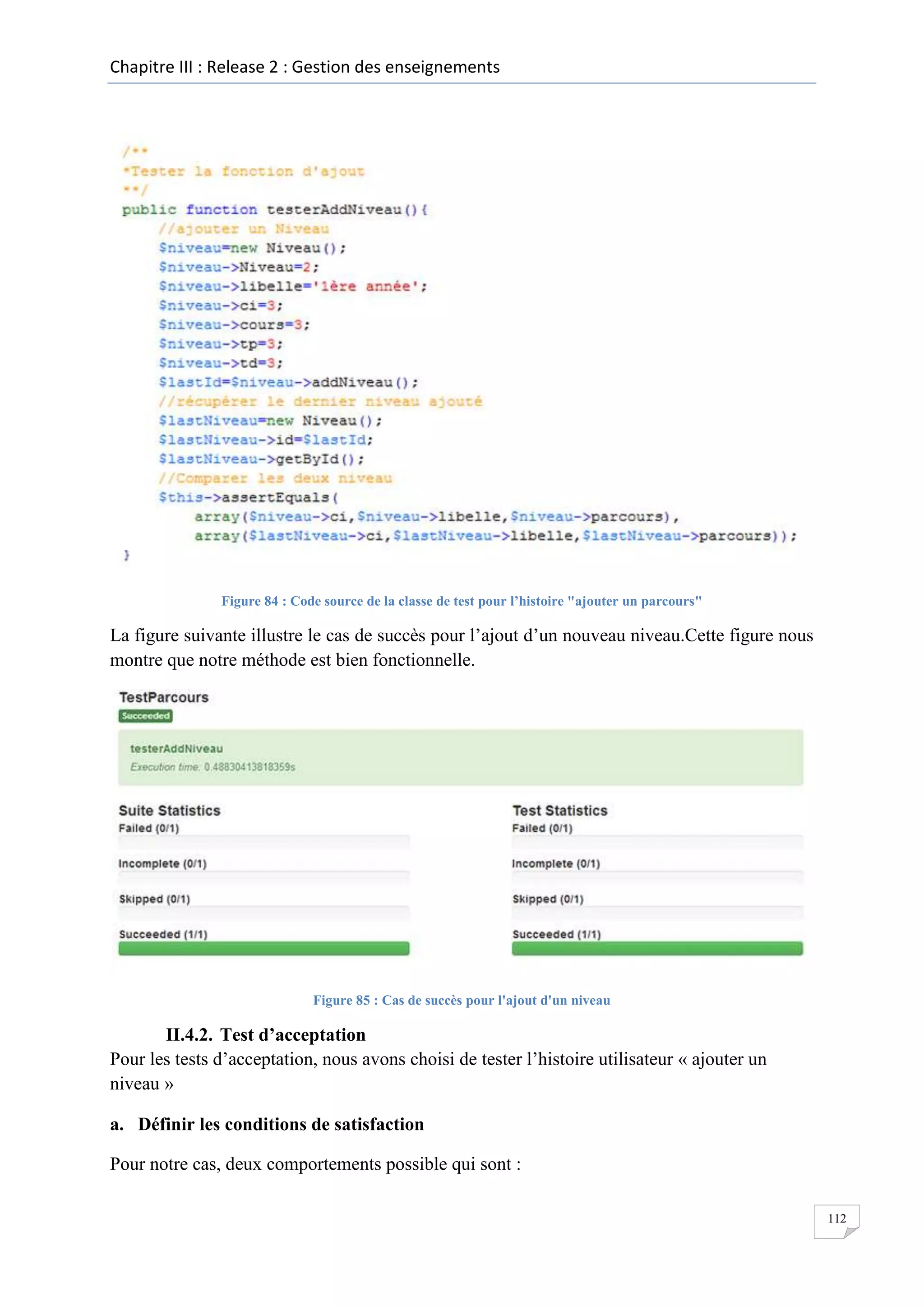 Chapitre III : Release 2 : Gestion des enseignements

Figure 84 : Code source de la classe de test pour l’histoire "ajouter un parcours"

La figure suivante illustre le cas de succès pour l’ajout d’un nouveau niveau.Cette figure nous
montre que notre méthode est bien fonctionnelle.

Figure 85 : Cas de succès pour l'ajout d'un niveau

II.4.2. Test d’acceptation
Pour les tests d’acceptation, nous avons choisi de tester l’histoire utilisateur « ajouter un
niveau »
a. Définir les conditions de satisfaction
Pour notre cas, deux comportements possible qui sont :
112

 