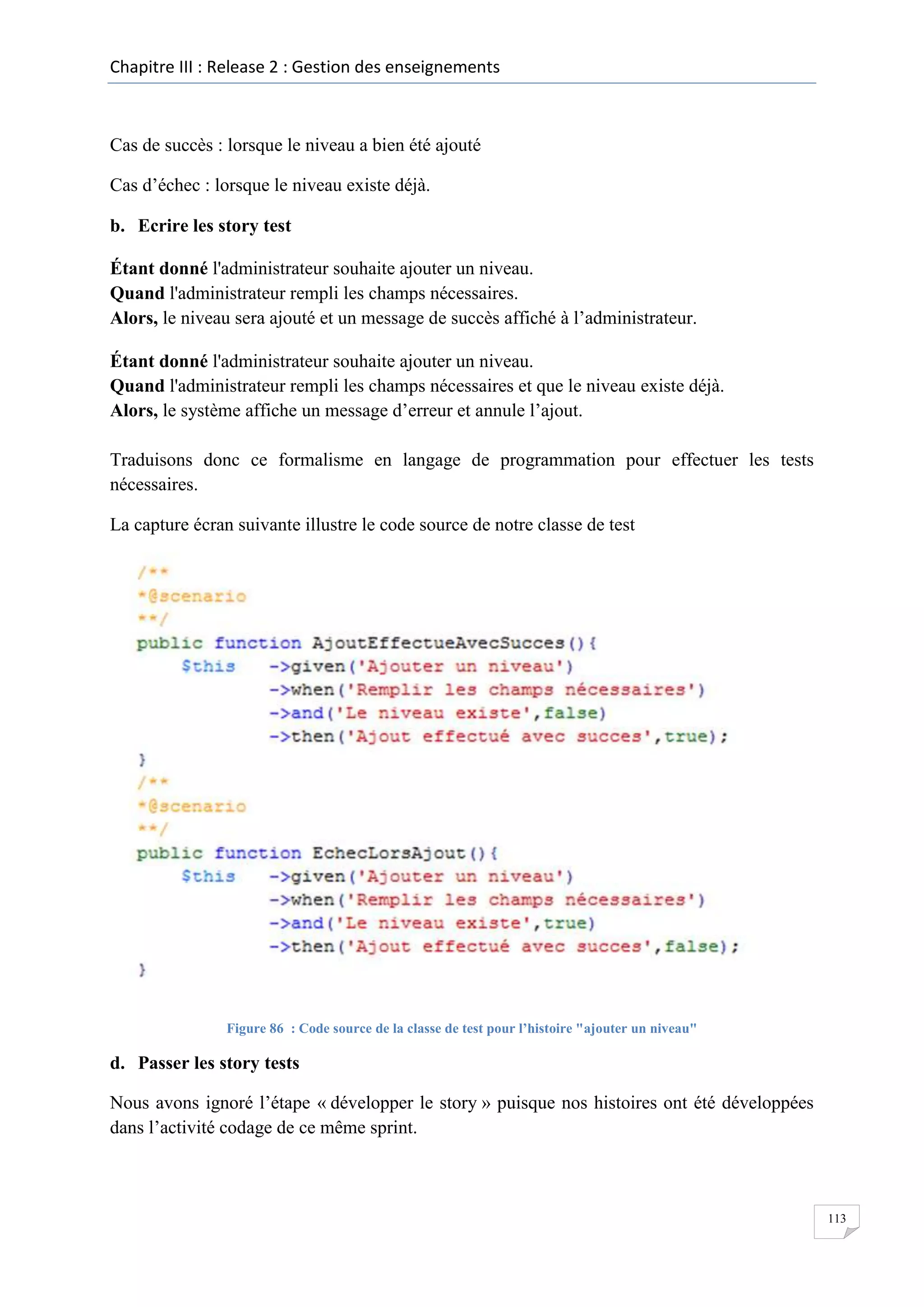 Chapitre III : Release 2 : Gestion des enseignements

Cas de succès : lorsque le niveau a bien été ajouté
Cas d’échec : lorsque le niveau existe déjà.
b. Ecrire les story test
Étant donné l'administrateur souhaite ajouter un niveau.
Quand l'administrateur rempli les champs nécessaires.
Alors, le niveau sera ajouté et un message de succès affiché à l’administrateur.
Étant donné l'administrateur souhaite ajouter un niveau.
Quand l'administrateur rempli les champs nécessaires et que le niveau existe déjà.
Alors, le système affiche un message d’erreur et annule l’ajout.
Traduisons donc ce formalisme en langage de programmation pour effectuer les tests
nécessaires.
La capture écran suivante illustre le code source de notre classe de test

Figure 86 : Code source de la classe de test pour l’histoire "ajouter un niveau"

d. Passer les story tests
Nous avons ignoré l’étape « développer le story » puisque nos histoires ont été développées
dans l’activité codage de ce même sprint.

113

 