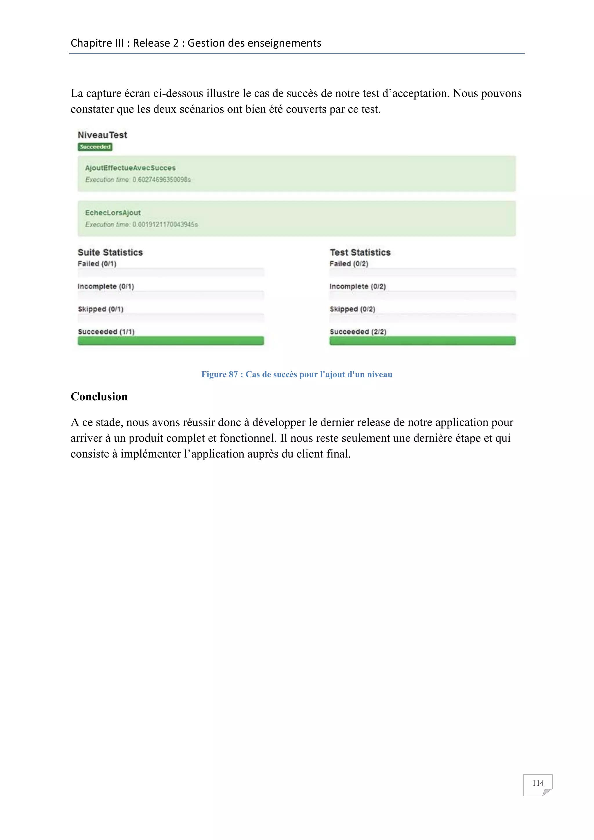 Chapitre III : Release 2 : Gestion des enseignements

La capture écran ci-dessous illustre le cas de succès de notre test d’acceptation. Nous pouvons
constater que les deux scénarios ont bien été couverts par ce test.

Figure 87 : Cas de succès pour l'ajout d'un niveau

Conclusion
A ce stade, nous avons réussir donc à développer le dernier release de notre application pour
arriver à un produit complet et fonctionnel. Il nous reste seulement une dernière étape et qui
consiste à implémenter l’application auprès du client final.

114

 