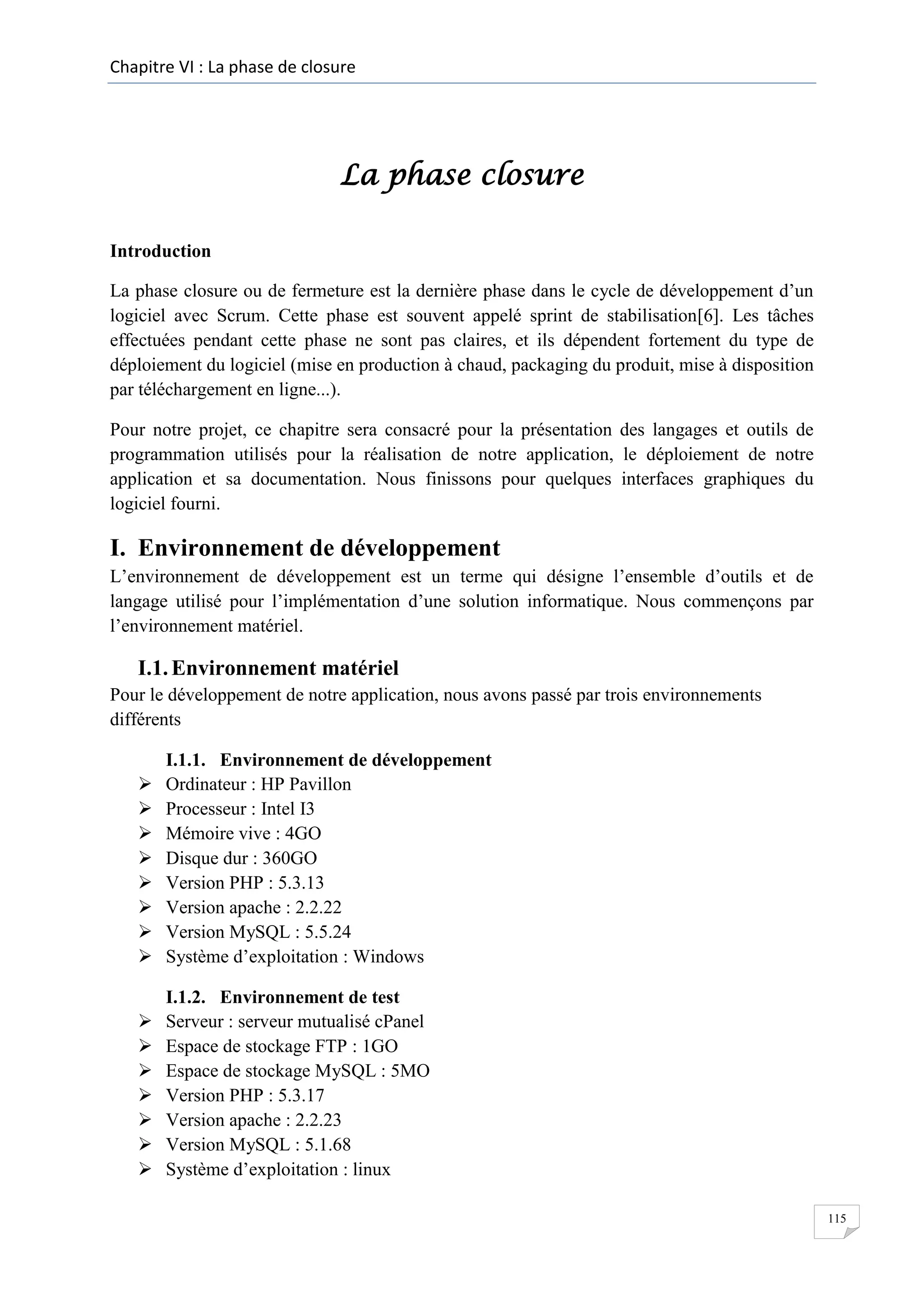 Chapitre VI : La phase de closure

La phase closure
Introduction
La phase closure ou de fermeture est la dernière phase dans le cycle de développement d’un
logiciel avec Scrum. Cette phase est souvent appelé sprint de stabilisation[6]. Les tâches
effectuées pendant cette phase ne sont pas claires, et ils dépendent fortement du type de
déploiement du logiciel (mise en production à chaud, packaging du produit, mise à disposition
par téléchargement en ligne...).
Pour notre projet, ce chapitre sera consacré pour la présentation des langages et outils de
programmation utilisés pour la réalisation de notre application, le déploiement de notre
application et sa documentation. Nous finissons pour quelques interfaces graphiques du
logiciel fourni.

I. Environnement de développement
L’environnement de développement est un terme qui désigne l’ensemble d’outils et de
langage utilisé pour l’implémentation d’une solution informatique. Nous commençons par
l’environnement matériel.

I.1. Environnement matériel
Pour le développement de notre application, nous avons passé par trois environnements
différents









I.1.1. Environnement de développement
Ordinateur : HP Pavillon
Processeur : Intel I3
Mémoire vive : 4GO
Disque dur : 360GO
Version PHP : 5.3.13
Version apache : 2.2.22
Version MySQL : 5.5.24
Système d’exploitation : Windows









I.1.2. Environnement de test
Serveur : serveur mutualisé cPanel
Espace de stockage FTP : 1GO
Espace de stockage MySQL : 5MO
Version PHP : 5.3.17
Version apache : 2.2.23
Version MySQL : 5.1.68
Système d’exploitation : linux
115

 