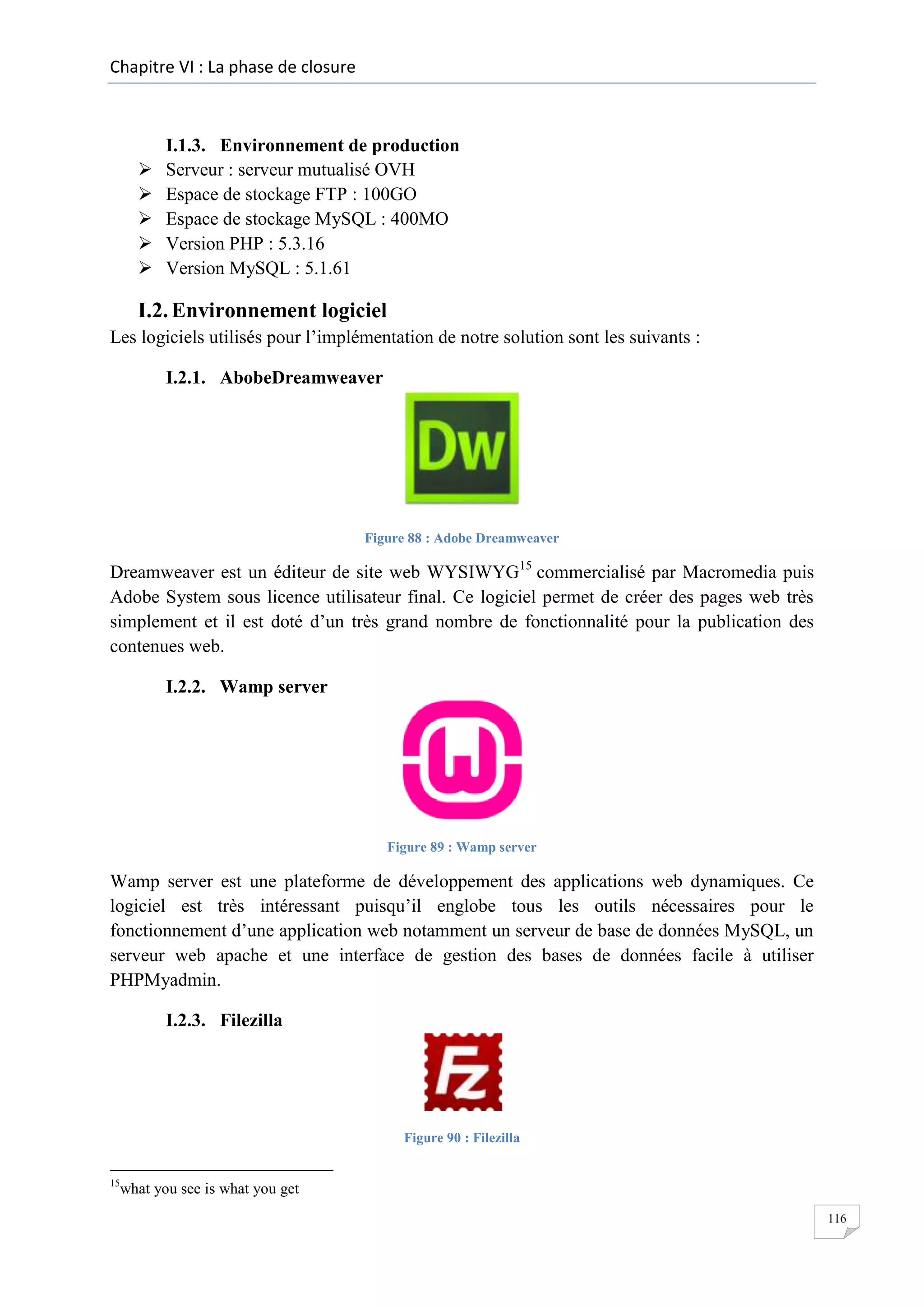 Chapitre VI : La phase de closure







I.1.3. Environnement de production
Serveur : serveur mutualisé OVH
Espace de stockage FTP : 100GO
Espace de stockage MySQL : 400MO
Version PHP : 5.3.16
Version MySQL : 5.1.61

I.2. Environnement logiciel
Les logiciels utilisés pour l’implémentation de notre solution sont les suivants :
I.2.1. AbobeDreamweaver

Figure 88 : Adobe Dreamweaver

Dreamweaver est un éditeur de site web WYSIWYG15 commercialisé par Macromedia puis
Adobe System sous licence utilisateur final. Ce logiciel permet de créer des pages web très
simplement et il est doté d’un très grand nombre de fonctionnalité pour la publication des
contenues web.
I.2.2. Wamp server

Figure 89 : Wamp server

Wamp server est une plateforme de développement des applications web dynamiques. Ce
logiciel est très intéressant puisqu’il englobe tous les outils nécessaires pour le
fonctionnement d’une application web notamment un serveur de base de données MySQL, un
serveur web apache et une interface de gestion des bases de données facile à utiliser
PHPMyadmin.
I.2.3. Filezilla

Figure 90 : Filezilla
15

what you see is what you get
116

 