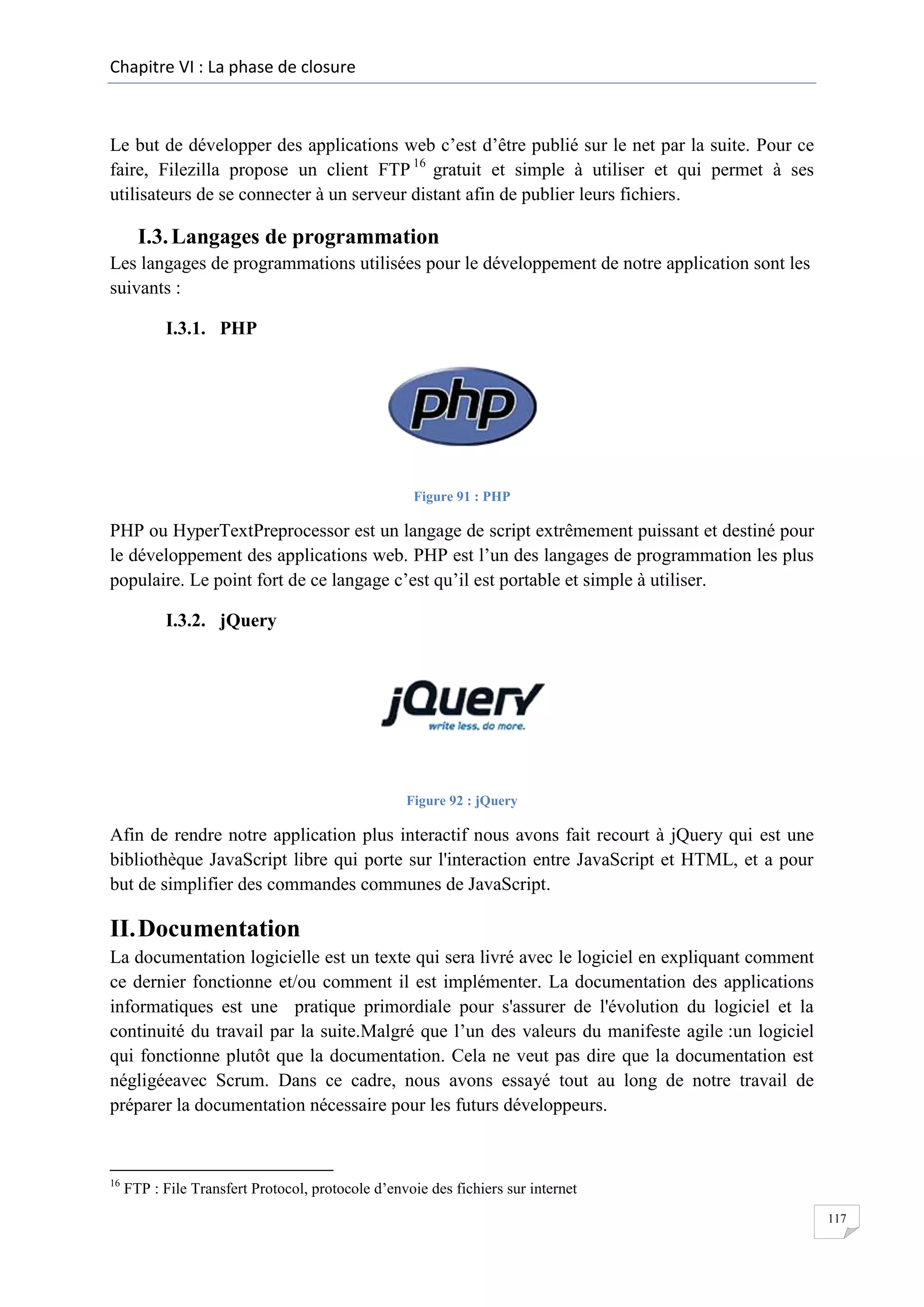 Chapitre VI : La phase de closure

Le but de développer des applications web c’est d’être publié sur le net par la suite. Pour ce
faire, Filezilla propose un client FTP 16 gratuit et simple à utiliser et qui permet à ses
utilisateurs de se connecter à un serveur distant afin de publier leurs fichiers.

I.3. Langages de programmation
Les langages de programmations utilisées pour le développement de notre application sont les
suivants :
I.3.1. PHP

Figure 91 : PHP

PHP ou HyperTextPreprocessor est un langage de script extrêmement puissant et destiné pour
le développement des applications web. PHP est l’un des langages de programmation les plus
populaire. Le point fort de ce langage c’est qu’il est portable et simple à utiliser.
I.3.2. jQuery

Figure 92 : jQuery

Afin de rendre notre application plus interactif nous avons fait recourt à jQuery qui est une
bibliothèque JavaScript libre qui porte sur l'interaction entre JavaScript et HTML, et a pour
but de simplifier des commandes communes de JavaScript.

II. Documentation
La documentation logicielle est un texte qui sera livré avec le logiciel en expliquant comment
ce dernier fonctionne et/ou comment il est implémenter. La documentation des applications
informatiques est une pratique primordiale pour s'assurer de l'évolution du logiciel et la
continuité du travail par la suite.Malgré que l’un des valeurs du manifeste agile :un logiciel
qui fonctionne plutôt que la documentation. Cela ne veut pas dire que la documentation est
négligéeavec Scrum. Dans ce cadre, nous avons essayé tout au long de notre travail de
préparer la documentation nécessaire pour les futurs développeurs.

16

FTP : File Transfert Protocol, protocole d’envoie des fichiers sur internet
117

 
