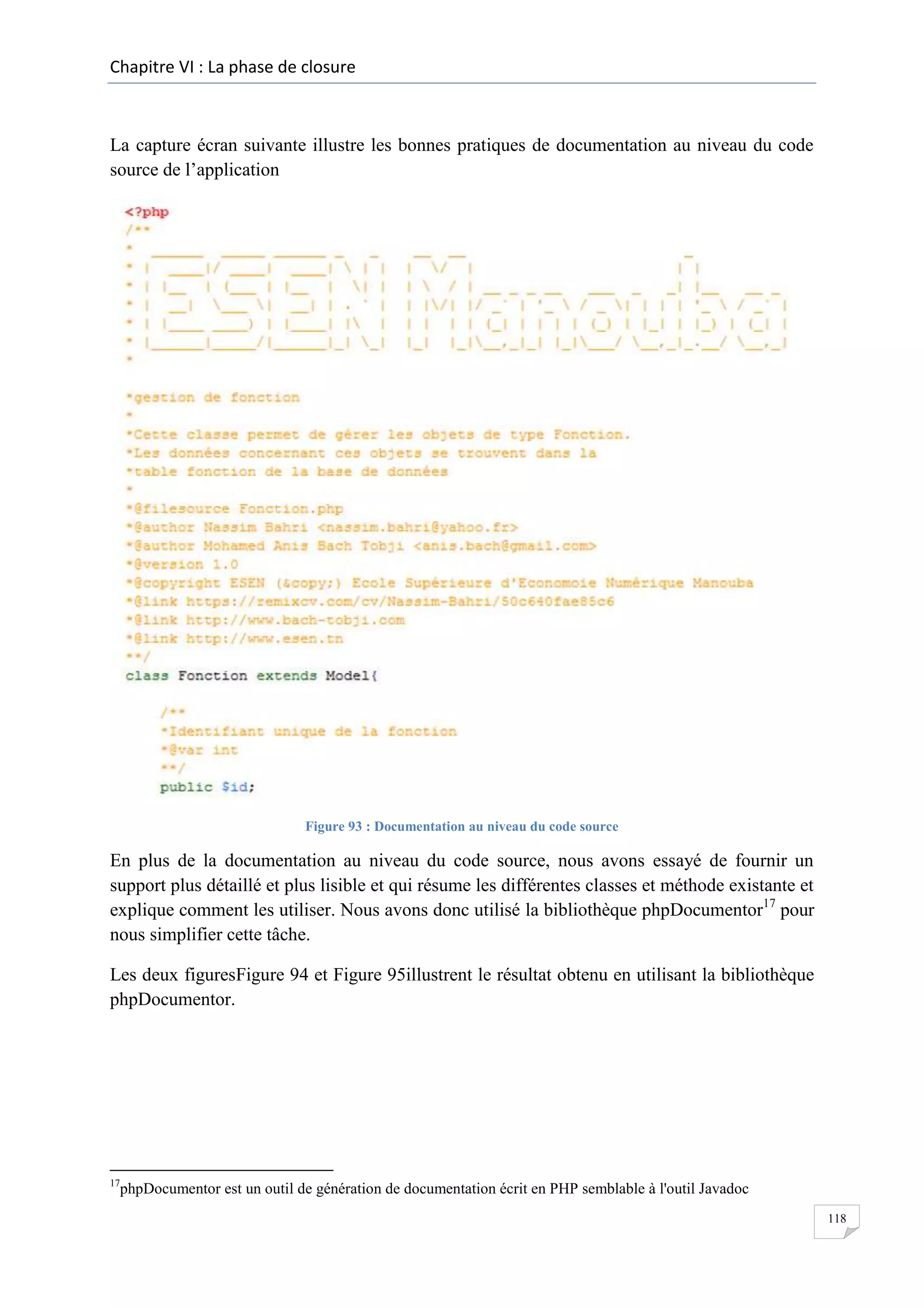 Chapitre VI : La phase de closure

La capture écran suivante illustre les bonnes pratiques de documentation au niveau du code
source de l’application

Figure 93 : Documentation au niveau du code source

En plus de la documentation au niveau du code source, nous avons essayé de fournir un
support plus détaillé et plus lisible et qui résume les différentes classes et méthode existante et
explique comment les utiliser. Nous avons donc utilisé la bibliothèque phpDocumentor17 pour
nous simplifier cette tâche.
Les deux figuresFigure 94 et Figure 95illustrent le résultat obtenu en utilisant la bibliothèque
phpDocumentor.

17

phpDocumentor est un outil de génération de documentation écrit en PHP semblable à l'outil Javadoc
118

 