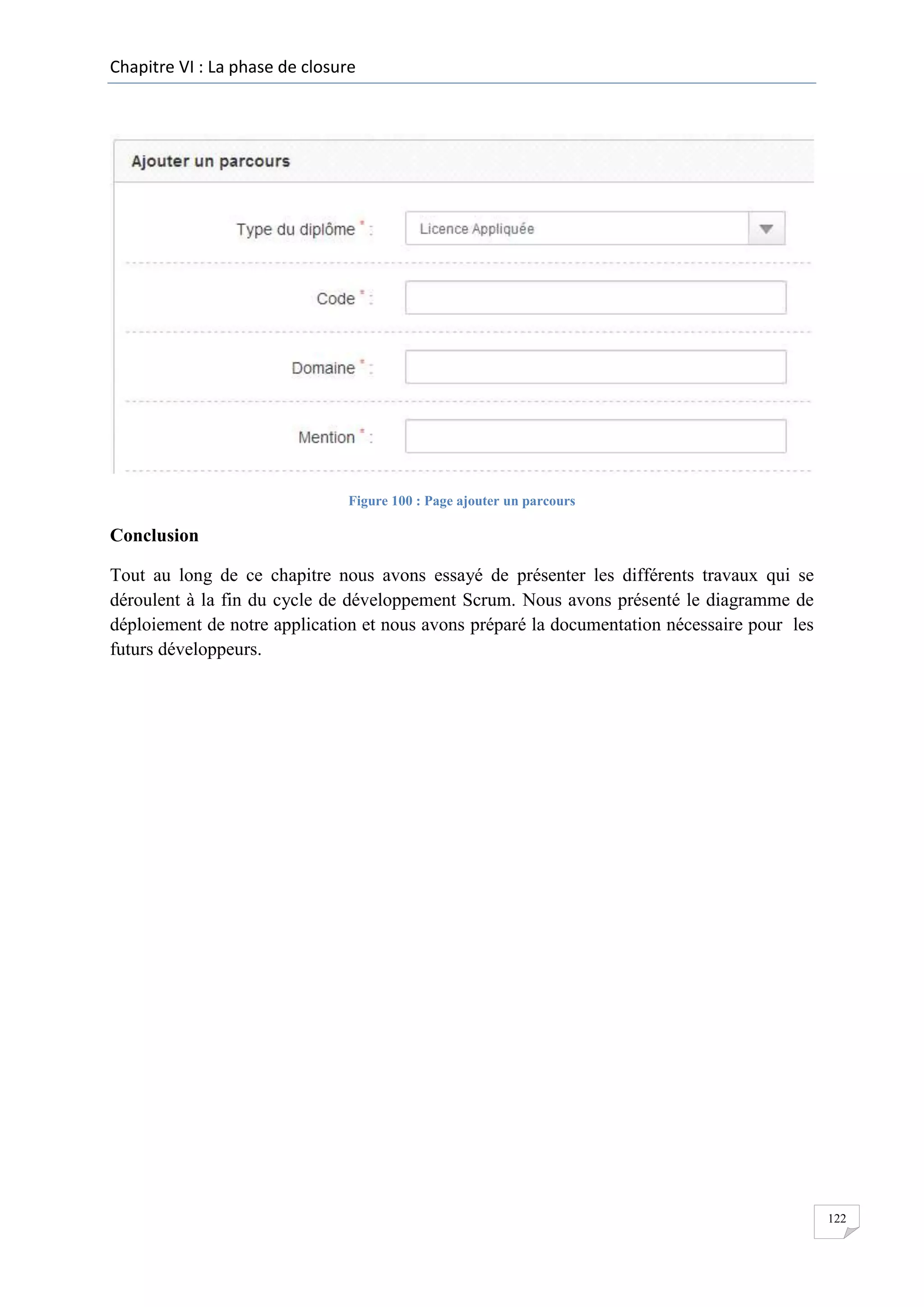 Chapitre VI : La phase de closure

Figure 100 : Page ajouter un parcours

Conclusion
Tout au long de ce chapitre nous avons essayé de présenter les différents travaux qui se
déroulent à la fin du cycle de développement Scrum. Nous avons présenté le diagramme de
déploiement de notre application et nous avons préparé la documentation nécessaire pour les
futurs développeurs.

122

 