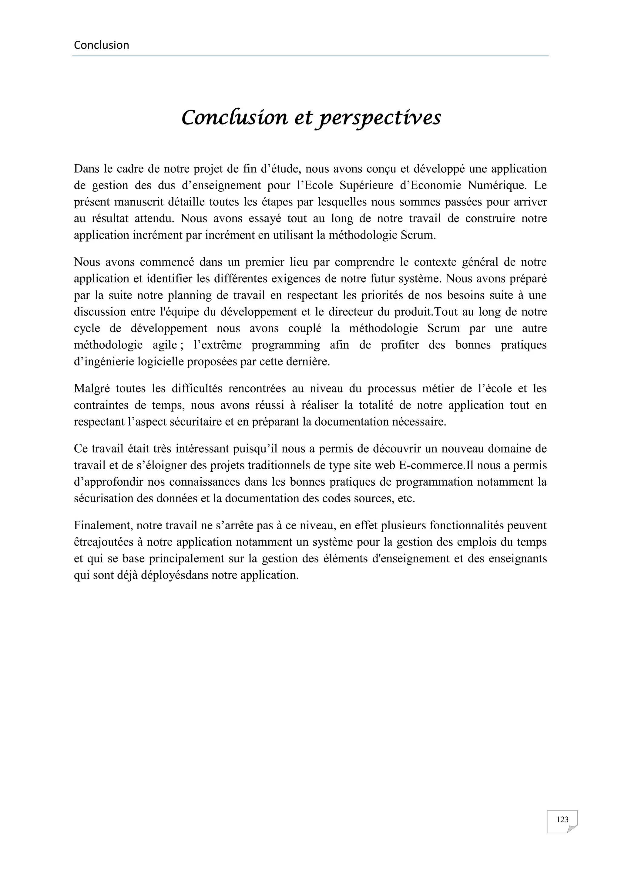Conclusion

Conclusion et perspectives
Dans le cadre de notre projet de fin d’étude, nous avons conçu et développé une application
de gestion des dus d’enseignement pour l’Ecole Supérieure d’Economie Numérique. Le
présent manuscrit détaille toutes les étapes par lesquelles nous sommes passées pour arriver
au résultat attendu. Nous avons essayé tout au long de notre travail de construire notre
application incrément par incrément en utilisant la méthodologie Scrum.
Nous avons commencé dans un premier lieu par comprendre le contexte général de notre
application et identifier les différentes exigences de notre futur système. Nous avons préparé
par la suite notre planning de travail en respectant les priorités de nos besoins suite à une
discussion entre l'équipe du développement et le directeur du produit.Tout au long de notre
cycle de développement nous avons couplé la méthodologie Scrum par une autre
méthodologie agile ; l’extrême programming afin de profiter des bonnes pratiques
d’ingénierie logicielle proposées par cette dernière.
Malgré toutes les difficultés rencontrées au niveau du processus métier de l’école et les
contraintes de temps, nous avons réussi à réaliser la totalité de notre application tout en
respectant l’aspect sécuritaire et en préparant la documentation nécessaire.
Ce travail était très intéressant puisqu’il nous a permis de découvrir un nouveau domaine de
travail et de s’éloigner des projets traditionnels de type site web E-commerce.Il nous a permis
d’approfondir nos connaissances dans les bonnes pratiques de programmation notamment la
sécurisation des données et la documentation des codes sources, etc.
Finalement, notre travail ne s’arrête pas à ce niveau, en effet plusieurs fonctionnalités peuvent
êtreajoutées à notre application notamment un système pour la gestion des emplois du temps
et qui se base principalement sur la gestion des éléments d'enseignement et des enseignants
qui sont déjà déployésdans notre application.

123

 