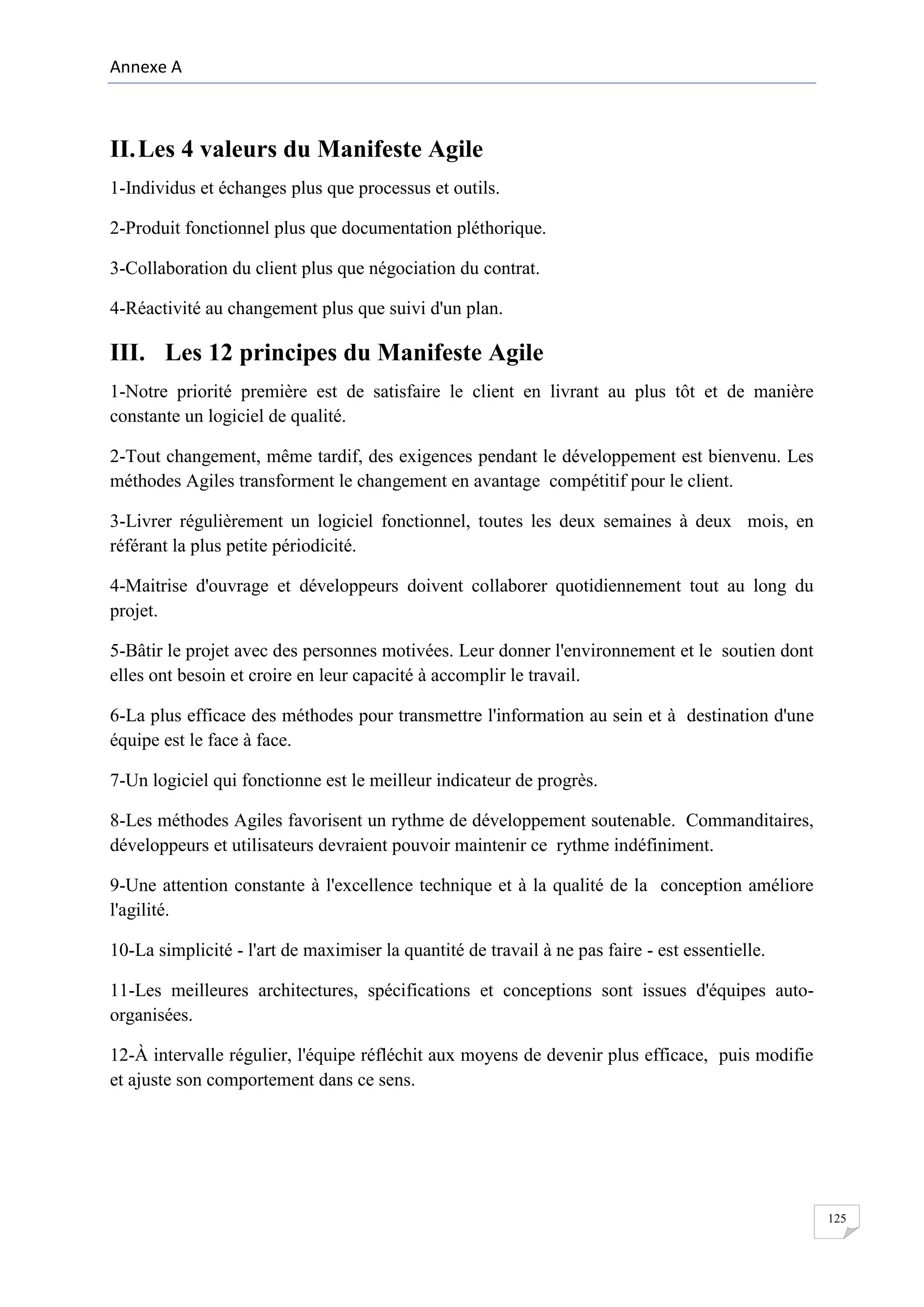 Annexe A

II. Les 4 valeurs du Manifeste Agile
1-Individus et échanges plus que processus et outils.
2-Produit fonctionnel plus que documentation pléthorique.
3-Collaboration du client plus que négociation du contrat.
4-Réactivité au changement plus que suivi d'un plan.

III. Les 12 principes du Manifeste Agile
1-Notre priorité première est de satisfaire le client en livrant au plus tôt et de manière
constante un logiciel de qualité.
2-Tout changement, même tardif, des exigences pendant le développement est bienvenu. Les
méthodes Agiles transforment le changement en avantage compétitif pour le client.
3-Livrer régulièrement un logiciel fonctionnel, toutes les deux semaines à deux mois, en
référant la plus petite périodicité.
4-Maitrise d'ouvrage et développeurs doivent collaborer quotidiennement tout au long du
projet.
5-Bâtir le projet avec des personnes motivées. Leur donner l'environnement et le soutien dont
elles ont besoin et croire en leur capacité à accomplir le travail.
6-La plus efficace des méthodes pour transmettre l'information au sein et à destination d'une
équipe est le face à face.
7-Un logiciel qui fonctionne est le meilleur indicateur de progrès.
8-Les méthodes Agiles favorisent un rythme de développement soutenable. Commanditaires,
développeurs et utilisateurs devraient pouvoir maintenir ce rythme indéfiniment.
9-Une attention constante à l'excellence technique et à la qualité de la conception améliore
l'agilité.
10-La simplicité - l'art de maximiser la quantité de travail à ne pas faire - est essentielle.
11-Les meilleures architectures, spécifications et conceptions sont issues d'équipes autoorganisées.
12-À intervalle régulier, l'équipe réfléchit aux moyens de devenir plus efficace, puis modifie
et ajuste son comportement dans ce sens.

125

 