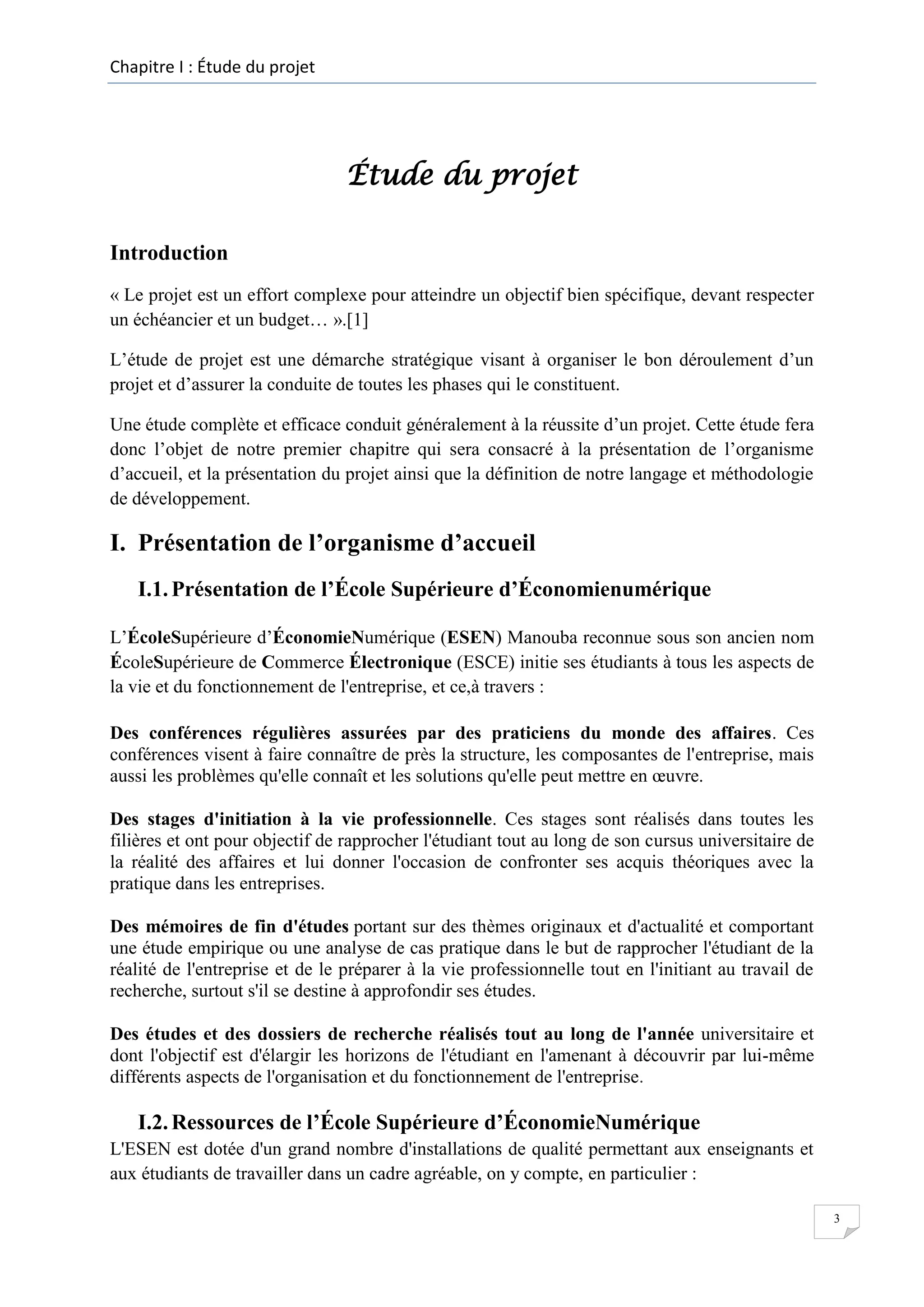 Chapitre I : Étude du projet

Étude du projet
Introduction
« Le projet est un effort complexe pour atteindre un objectif bien spécifique, devant respecter
un échéancier et un budget… ».[1]
L’étude de projet est une démarche stratégique visant à organiser le bon déroulement d’un
projet et d’assurer la conduite de toutes les phases qui le constituent.
Une étude complète et efficace conduit généralement à la réussite d’un projet. Cette étude fera
donc l’objet de notre premier chapitre qui sera consacré à la présentation de l’organisme
d’accueil, et la présentation du projet ainsi que la définition de notre langage et méthodologie
de développement.

I. Présentation de l’organisme d’accueil
I.1. Présentation de l’École Supérieure d’Économienumérique
L’ÉcoleSupérieure d’ÉconomieNumérique (ESEN) Manouba reconnue sous son ancien nom
ÉcoleSupérieure de Commerce Électronique (ESCE) initie ses étudiants à tous les aspects de
la vie et du fonctionnement de l'entreprise, et ce,à travers :
Des conférences régulières assurées par des praticiens du monde des affaires. Ces
conférences visent à faire connaître de près la structure, les composantes de l'entreprise, mais
aussi les problèmes qu'elle connaît et les solutions qu'elle peut mettre en œuvre.
Des stages d'initiation à la vie professionnelle. Ces stages sont réalisés dans toutes les
filières et ont pour objectif de rapprocher l'étudiant tout au long de son cursus universitaire de
la réalité des affaires et lui donner l'occasion de confronter ses acquis théoriques avec la
pratique dans les entreprises.
Des mémoires de fin d'études portant sur des thèmes originaux et d'actualité et comportant
une étude empirique ou une analyse de cas pratique dans le but de rapprocher l'étudiant de la
réalité de l'entreprise et de le préparer à la vie professionnelle tout en l'initiant au travail de
recherche, surtout s'il se destine à approfondir ses études.
Des études et des dossiers de recherche réalisés tout au long de l'année universitaire et
dont l'objectif est d'élargir les horizons de l'étudiant en l'amenant à découvrir par lui-même
différents aspects de l'organisation et du fonctionnement de l'entreprise.

I.2. Ressources de l’École Supérieure d’ÉconomieNumérique
L'ESEN est dotée d'un grand nombre d'installations de qualité permettant aux enseignants et
aux étudiants de travailler dans un cadre agréable, on y compte, en particulier :
3

 