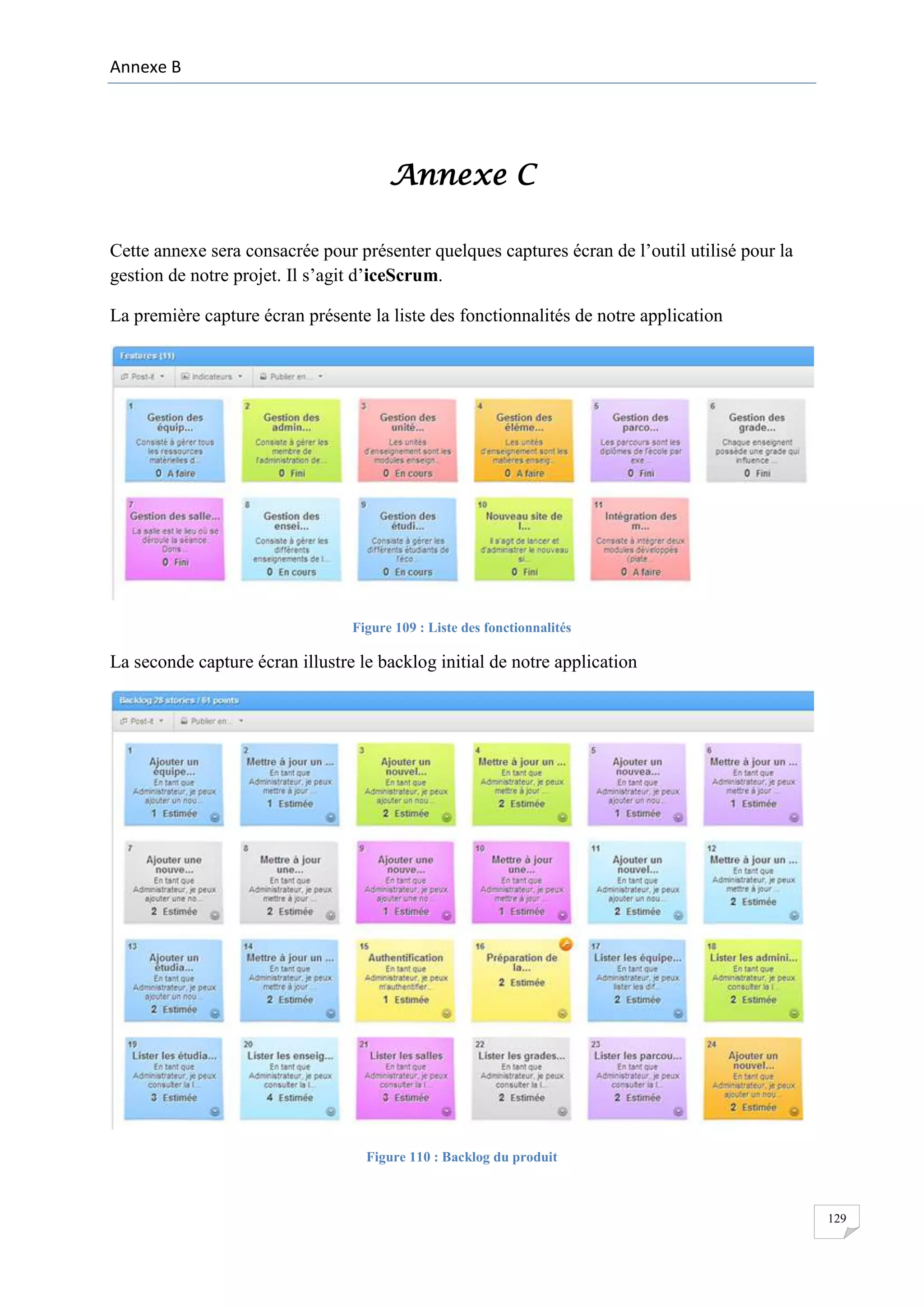 Annexe B

Annexe C
Cette annexe sera consacrée pour présenter quelques captures écran de l’outil utilisé pour la
gestion de notre projet. Il s’agit d’iceScrum.
La première capture écran présente la liste des fonctionnalités de notre application

Figure 109 : Liste des fonctionnalités

La seconde capture écran illustre le backlog initial de notre application

Figure 110 : Backlog du produit

129

 