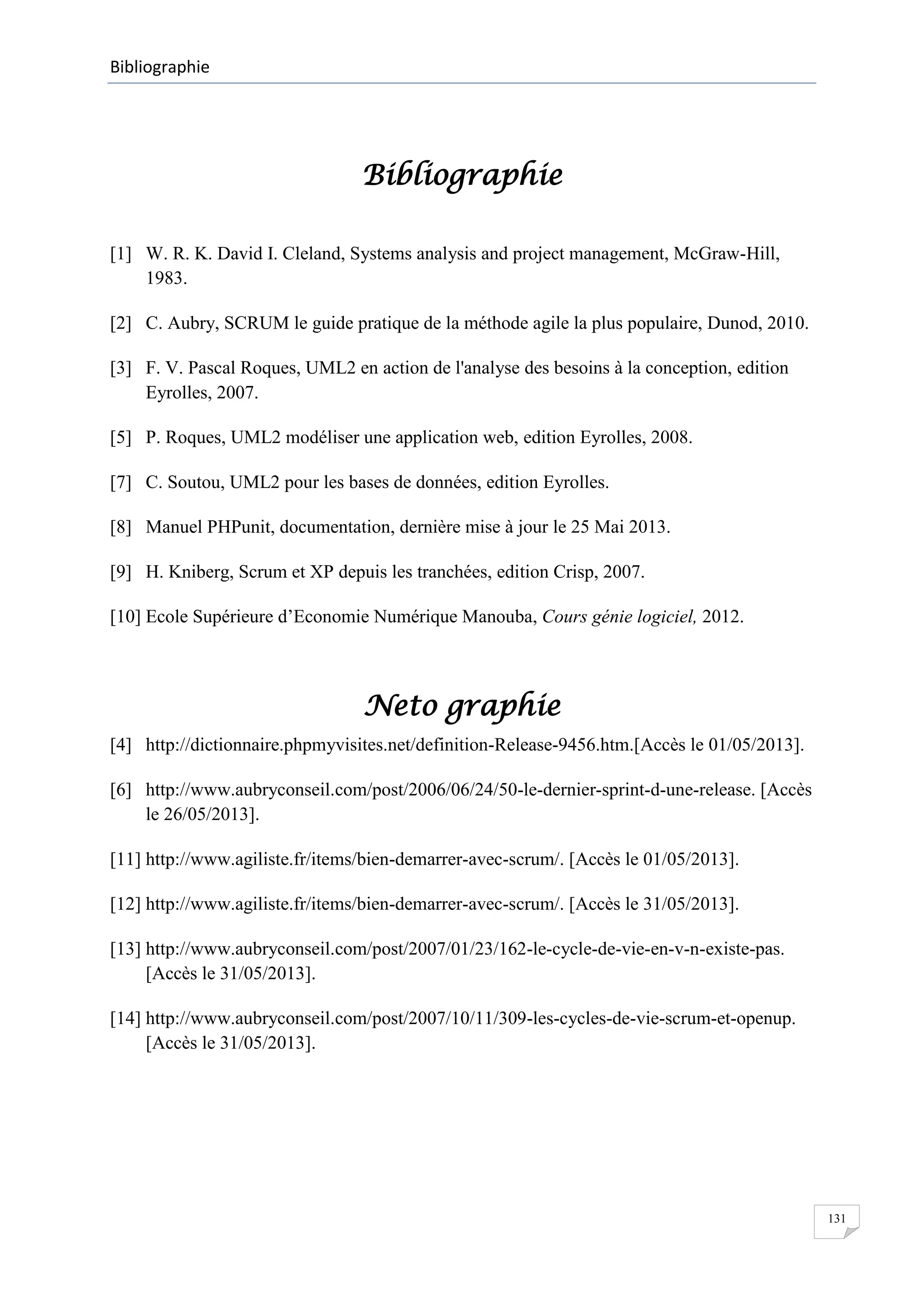 Bibliographie

Bibliographie
[1] W. R. K. David I. Cleland, Systems analysis and project management, McGraw-Hill,
1983.
[2] C. Aubry, SCRUM le guide pratique de la méthode agile la plus populaire, Dunod, 2010.
[3] F. V. Pascal Roques, UML2 en action de l'analyse des besoins à la conception, edition
Eyrolles, 2007.
[5] P. Roques, UML2 modéliser une application web, edition Eyrolles, 2008.
[7] C. Soutou, UML2 pour les bases de données, edition Eyrolles.
[8] Manuel PHPunit, documentation, dernière mise à jour le 25 Mai 2013.
[9] H. Kniberg, Scrum et XP depuis les tranchées, edition Crisp, 2007.
[10] Ecole Supérieure d’Economie Numérique Manouba, Cours génie logiciel, 2012.

Neto graphie
[4] http://dictionnaire.phpmyvisites.net/definition-Release-9456.htm.[Accès le 01/05/2013].
[6] http://www.aubryconseil.com/post/2006/06/24/50-le-dernier-sprint-d-une-release. [Accès
le 26/05/2013].
[11] http://www.agiliste.fr/items/bien-demarrer-avec-scrum/. [Accès le 01/05/2013].
[12] http://www.agiliste.fr/items/bien-demarrer-avec-scrum/. [Accès le 31/05/2013].
[13] http://www.aubryconseil.com/post/2007/01/23/162-le-cycle-de-vie-en-v-n-existe-pas.
[Accès le 31/05/2013].
[14] http://www.aubryconseil.com/post/2007/10/11/309-les-cycles-de-vie-scrum-et-openup.
[Accès le 31/05/2013].

131

 