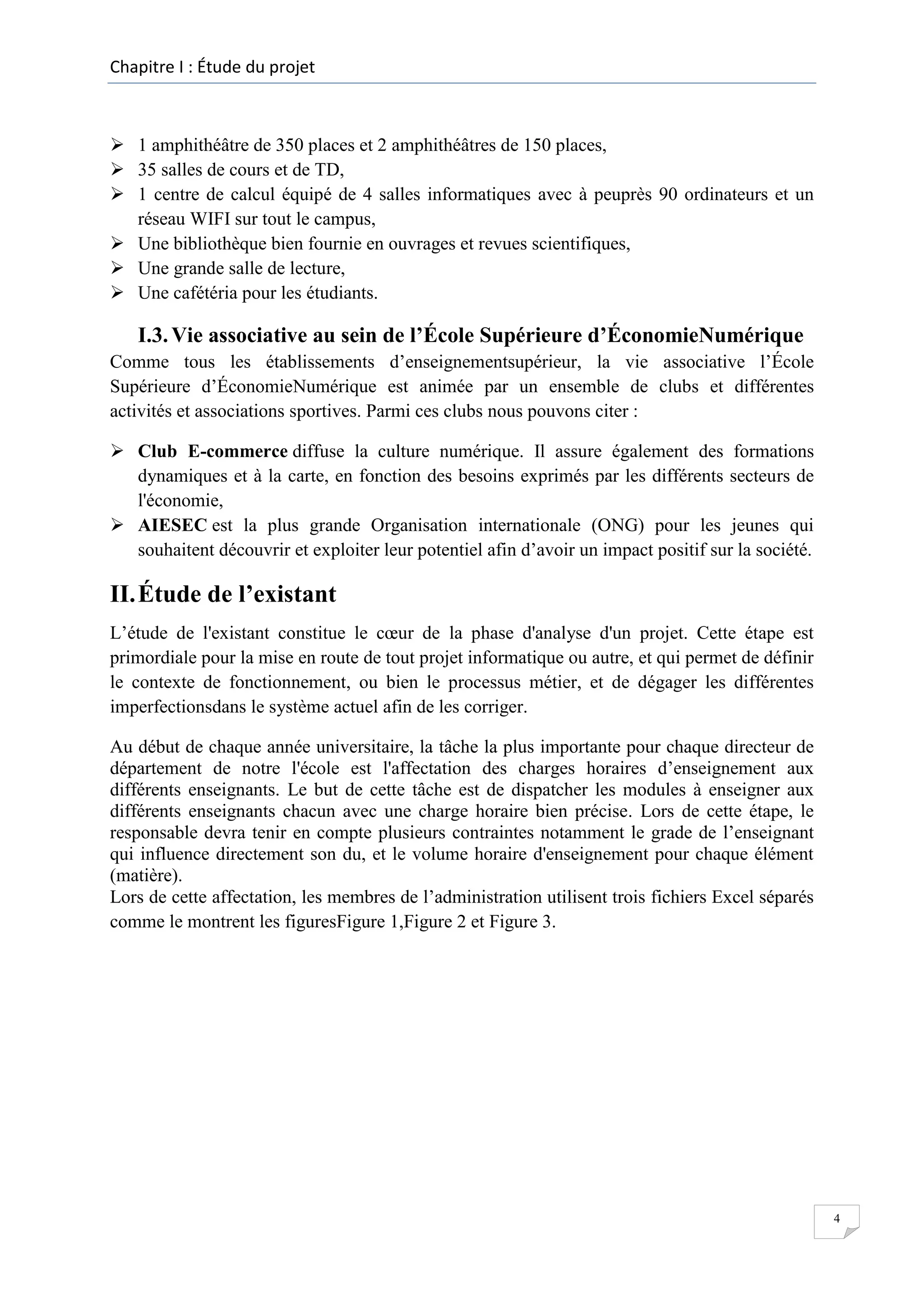 Chapitre I : Étude du projet

 1 amphithéâtre de 350 places et 2 amphithéâtres de 150 places,
 35 salles de cours et de TD,
 1 centre de calcul équipé de 4 salles informatiques avec à peuprès 90 ordinateurs et un
réseau WIFI sur tout le campus,
 Une bibliothèque bien fournie en ouvrages et revues scientifiques,
 Une grande salle de lecture,
 Une cafétéria pour les étudiants.

I.3. Vie associative au sein de l’École Supérieure d’ÉconomieNumérique
Comme tous les établissements d’enseignementsupérieur, la vie associative l’École
Supérieure d’ÉconomieNumérique est animée par un ensemble de clubs et différentes
activités et associations sportives. Parmi ces clubs nous pouvons citer :
 Club E-commerce diffuse la culture numérique. Il assure également des formations
dynamiques et à la carte, en fonction des besoins exprimés par les différents secteurs de
l'économie,
 AIESEC est la plus grande Organisation internationale (ONG) pour les jeunes qui
souhaitent découvrir et exploiter leur potentiel afin d’avoir un impact positif sur la société.

II. Étude de l’existant
L’étude de l'existant constitue le cœur de la phase d'analyse d'un projet. Cette étape est
primordiale pour la mise en route de tout projet informatique ou autre, et qui permet de définir
le contexte de fonctionnement, ou bien le processus métier, et de dégager les différentes
imperfectionsdans le système actuel afin de les corriger.
Au début de chaque année universitaire, la tâche la plus importante pour chaque directeur de
département de notre l'école est l'affectation des charges horaires d’enseignement aux
différents enseignants. Le but de cette tâche est de dispatcher les modules à enseigner aux
différents enseignants chacun avec une charge horaire bien précise. Lors de cette étape, le
responsable devra tenir en compte plusieurs contraintes notamment le grade de l’enseignant
qui influence directement son du, et le volume horaire d'enseignement pour chaque élément
(matière).
Lors de cette affectation, les membres de l’administration utilisent trois fichiers Excel séparés
comme le montrent les figuresFigure 1,Figure 2 et Figure 3.

4

 