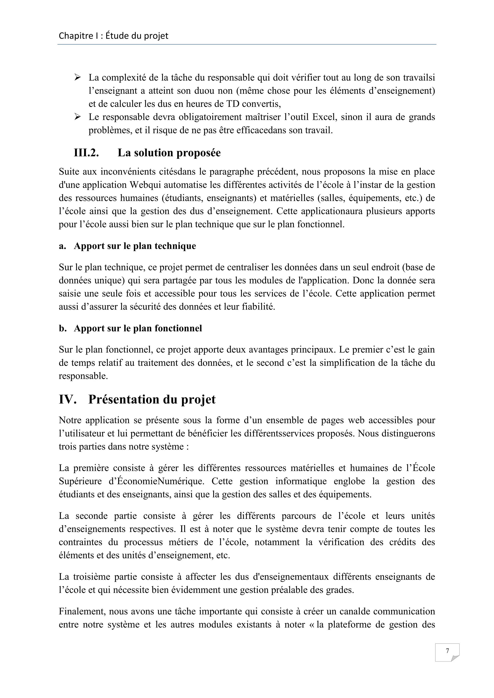 Chapitre I : Étude du projet

 La complexité de la tâche du responsable qui doit vérifier tout au long de son travailsi
l’enseignant a atteint son duou non (même chose pour les éléments d’enseignement)
et de calculer les dus en heures de TD convertis,
 Le responsable devra obligatoirement maîtriser l’outil Excel, sinon il aura de grands
problèmes, et il risque de ne pas être efficacedans son travail.

III.2.

La solution proposée

Suite aux inconvénients citésdans le paragraphe précédent, nous proposons la mise en place
d'une application Webqui automatise les différentes activités de l’école à l’instar de la gestion
des ressources humaines (étudiants, enseignants) et matérielles (salles, équipements, etc.) de
l’école ainsi que la gestion des dus d’enseignement. Cette applicationaura plusieurs apports
pour l’école aussi bien sur le plan technique que sur le plan fonctionnel.
a. Apport sur le plan technique
Sur le plan technique, ce projet permet de centraliser les données dans un seul endroit (base de
données unique) qui sera partagée par tous les modules de l'application. Donc la donnée sera
saisie une seule fois et accessible pour tous les services de l’école. Cette application permet
aussi d’assurer la sécurité des données et leur fiabilité.
b. Apport sur le plan fonctionnel
Sur le plan fonctionnel, ce projet apporte deux avantages principaux. Le premier c’est le gain
de temps relatif au traitement des données, et le second c’est la simplification de la tâche du
responsable.

IV. Présentation du projet
Notre application se présente sous la forme d’un ensemble de pages web accessibles pour
l’utilisateur et lui permettant de bénéficier les différentsservices proposés. Nous distinguerons
trois parties dans notre système :
La première consiste à gérer les différentes ressources matérielles et humaines de l’École
Supérieure d’ÉconomieNumérique. Cette gestion informatique englobe la gestion des
étudiants et des enseignants, ainsi que la gestion des salles et des équipements.
La seconde partie consiste à gérer les différents parcours de l’école et leurs unités
d’enseignements respectives. Il est à noter que le système devra tenir compte de toutes les
contraintes du processus métiers de l’école, notamment la vérification des crédits des
éléments et des unités d’enseignement, etc.
La troisième partie consiste à affecter les dus d'enseignementaux différents enseignants de
l’école et qui nécessite bien évidemment une gestion préalable des grades.
Finalement, nous avons une tâche importante qui consiste à créer un canalde communication
entre notre système et les autres modules existants à noter « la plateforme de gestion des
7

 