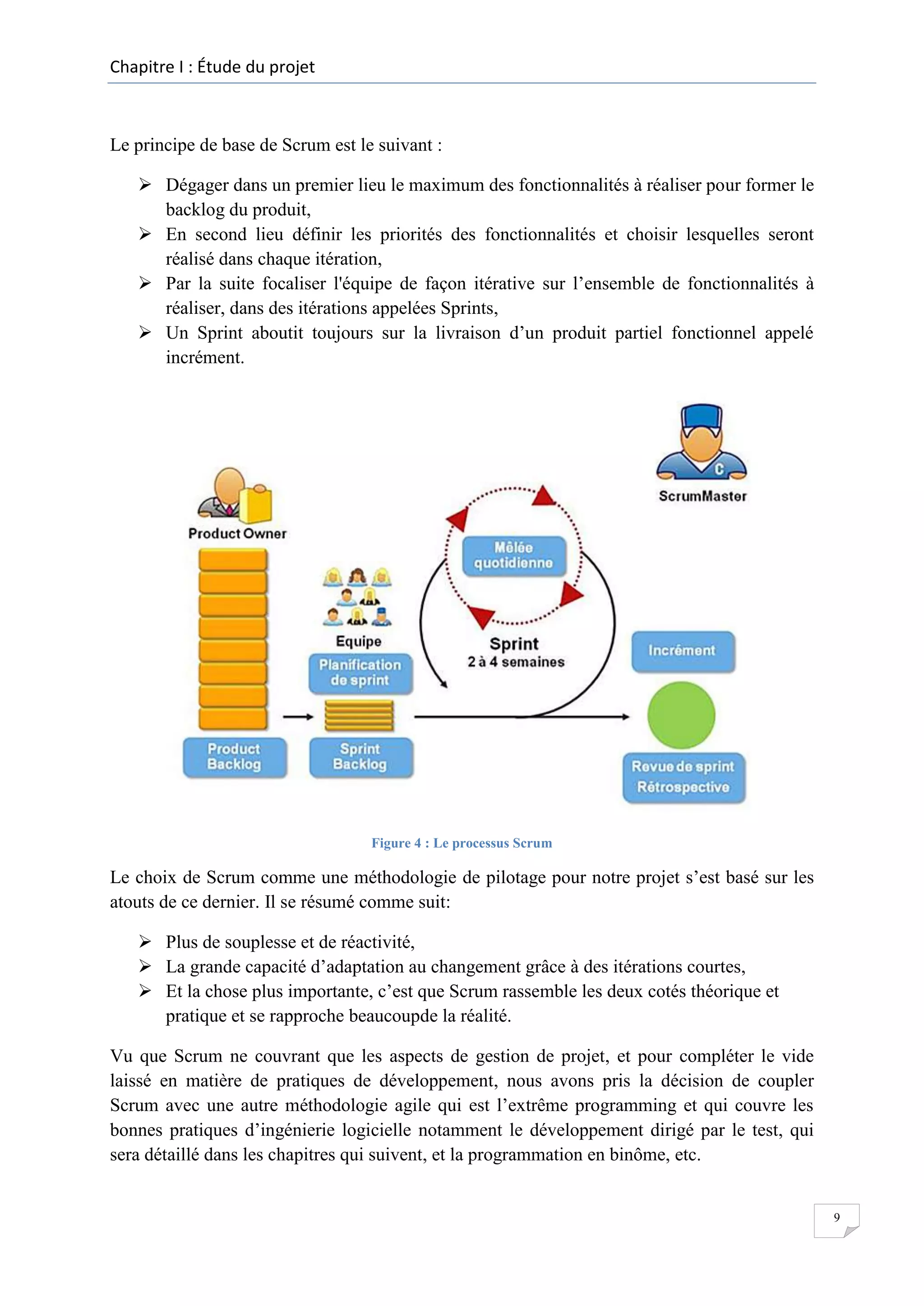 Chapitre I : Étude du projet

Le principe de base de Scrum est le suivant :
 Dégager dans un premier lieu le maximum des fonctionnalités à réaliser pour former le
backlog du produit,
 En second lieu définir les priorités des fonctionnalités et choisir lesquelles seront
réalisé dans chaque itération,
 Par la suite focaliser l'équipe de façon itérative sur l’ensemble de fonctionnalités à
réaliser, dans des itérations appelées Sprints,
 Un Sprint aboutit toujours sur la livraison d’un produit partiel fonctionnel appelé
incrément.

Figure 4 : Le processus Scrum

Le choix de Scrum comme une méthodologie de pilotage pour notre projet s’est basé sur les
atouts de ce dernier. Il se résumé comme suit:
 Plus de souplesse et de réactivité,
 La grande capacité d’adaptation au changement grâce à des itérations courtes,
 Et la chose plus importante, c’est que Scrum rassemble les deux cotés théorique et
pratique et se rapproche beaucoupde la réalité.
Vu que Scrum ne couvrant que les aspects de gestion de projet, et pour compléter le vide
laissé en matière de pratiques de développement, nous avons pris la décision de coupler
Scrum avec une autre méthodologie agile qui est l’extrême programming et qui couvre les
bonnes pratiques d’ingénierie logicielle notamment le développement dirigé par le test, qui
sera détaillé dans les chapitres qui suivent, et la programmation en binôme, etc.

9

 
