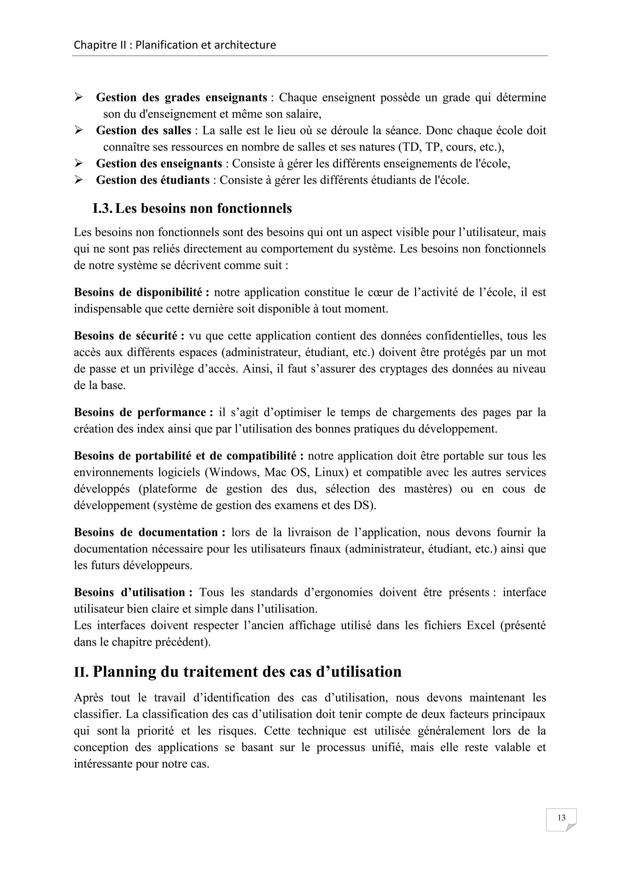 Chapitre II : Planification et architecture

 Gestion des grades enseignants : Chaque enseignent possède un grade qui détermine
son du d'enseignement et même son salaire,
 Gestion des salles : La salle est le lieu où se déroule la séance. Donc chaque école doit
connaître ses ressources en nombre de salles et ses natures (TD, TP, cours, etc.),
 Gestion des enseignants : Consiste à gérer les différents enseignements de l'école,
 Gestion des étudiants : Consiste à gérer les différents étudiants de l'école.

I.3. Les besoins non fonctionnels
Les besoins non fonctionnels sont des besoins qui ont un aspect visible pour l’utilisateur, mais
qui ne sont pas reliés directement au comportement du système. Les besoins non fonctionnels
de notre système se décrivent comme suit :
Besoins de disponibilité : notre application constitue le cœur de l’activité de l’école, il est
indispensable que cette dernière soit disponible à tout moment.
Besoins de sécurité : vu que cette application contient des données confidentielles, tous les
accès aux différents espaces (administrateur, étudiant, etc.) doivent être protégés par un mot
de passe et un privilège d’accès. Ainsi, il faut s’assurer des cryptages des données au niveau
de la base.
Besoins de performance : il s’agit d’optimiser le temps de chargements des pages par la
création des index ainsi que par l’utilisation des bonnes pratiques du développement.
Besoins de portabilité et de compatibilité : notre application doit être portable sur tous les
environnements logiciels (Windows, Mac OS, Linux) et compatible avec les autres services
développés (plateforme de gestion des dus, sélection des mastères) ou en cous de
développement (système de gestion des examens et des DS).
Besoins de documentation : lors de la livraison de l’application, nous devons fournir la
documentation nécessaire pour les utilisateurs finaux (administrateur, étudiant, etc.) ainsi que
les futurs développeurs.
Besoins d’utilisation : Tous les standards d’ergonomies doivent être présents : interface
utilisateur bien claire et simple dans l’utilisation.
Les interfaces doivent respecter l’ancien affichage utilisé dans les fichiers Excel (présenté
dans le chapitre précédent).

II. Planning du traitement des cas d’utilisation
Après tout le travail d’identification des cas d’utilisation, nous devons maintenant les
classifier. La classification des cas d’utilisation doit tenir compte de deux facteurs principaux
qui sont la priorité et les risques. Cette technique est utilisée généralement lors de la
conception des applications se basant sur le processus unifié, mais elle reste valable et
intéressante pour notre cas.

13

 
