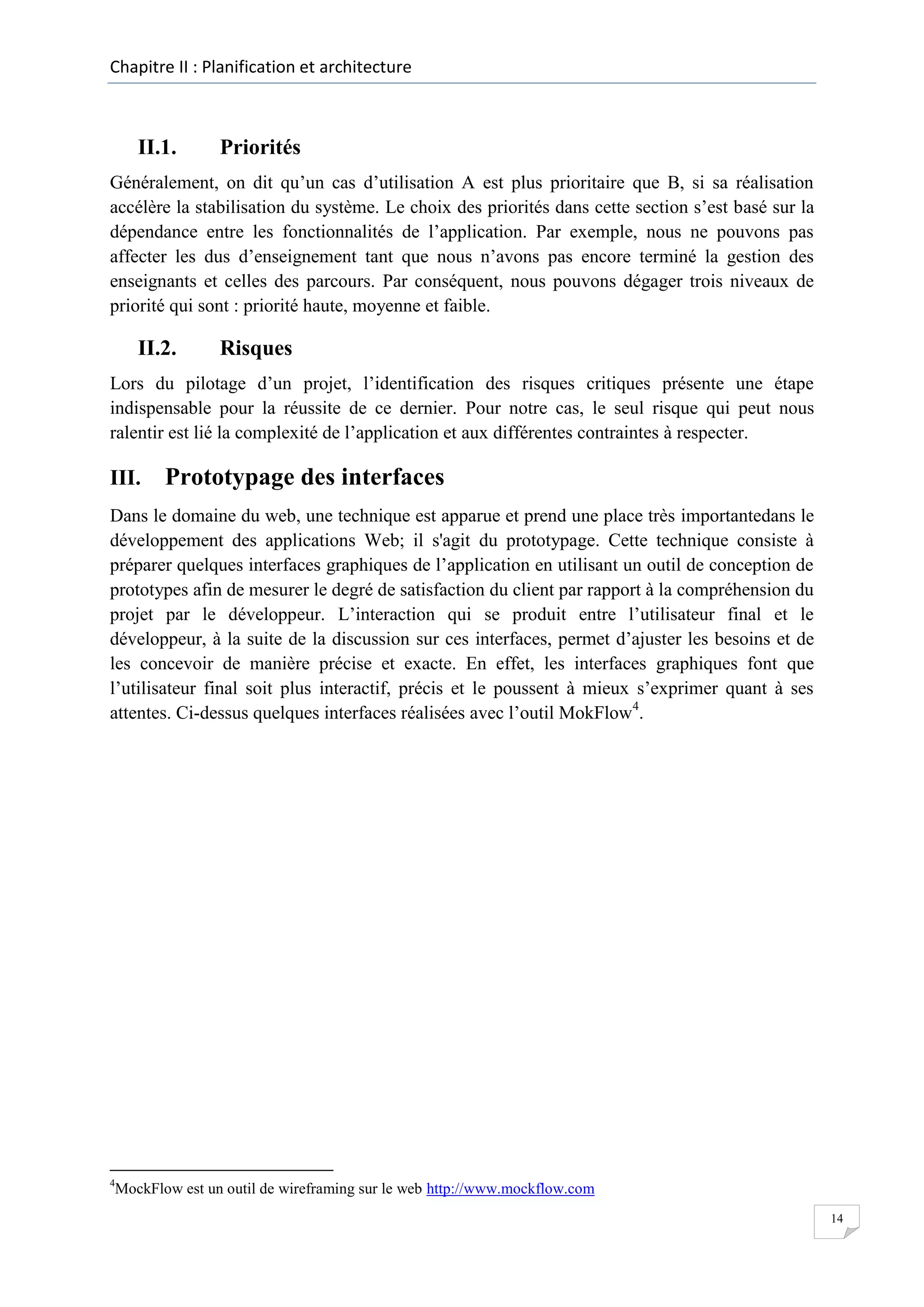 Chapitre II : Planification et architecture

II.1.

Priorités

Généralement, on dit qu’un cas d’utilisation A est plus prioritaire que B, si sa réalisation
accélère la stabilisation du système. Le choix des priorités dans cette section s’est basé sur la
dépendance entre les fonctionnalités de l’application. Par exemple, nous ne pouvons pas
affecter les dus d’enseignement tant que nous n’avons pas encore terminé la gestion des
enseignants et celles des parcours. Par conséquent, nous pouvons dégager trois niveaux de
priorité qui sont : priorité haute, moyenne et faible.

II.2.

Risques

Lors du pilotage d’un projet, l’identification des risques critiques présente une étape
indispensable pour la réussite de ce dernier. Pour notre cas, le seul risque qui peut nous
ralentir est lié la complexité de l’application et aux différentes contraintes à respecter.

III.

Prototypage des interfaces

Dans le domaine du web, une technique est apparue et prend une place très importantedans le
développement des applications Web; il s'agit du prototypage. Cette technique consiste à
préparer quelques interfaces graphiques de l’application en utilisant un outil de conception de
prototypes afin de mesurer le degré de satisfaction du client par rapport à la compréhension du
projet par le développeur. L’interaction qui se produit entre l’utilisateur final et le
développeur, à la suite de la discussion sur ces interfaces, permet d’ajuster les besoins et de
les concevoir de manière précise et exacte. En effet, les interfaces graphiques font que
l’utilisateur final soit plus interactif, précis et le poussent à mieux s’exprimer quant à ses
attentes. Ci-dessus quelques interfaces réalisées avec l’outil MokFlow4.

4

MockFlow est un outil de wireframing sur le web http://www.mockflow.com
14

 