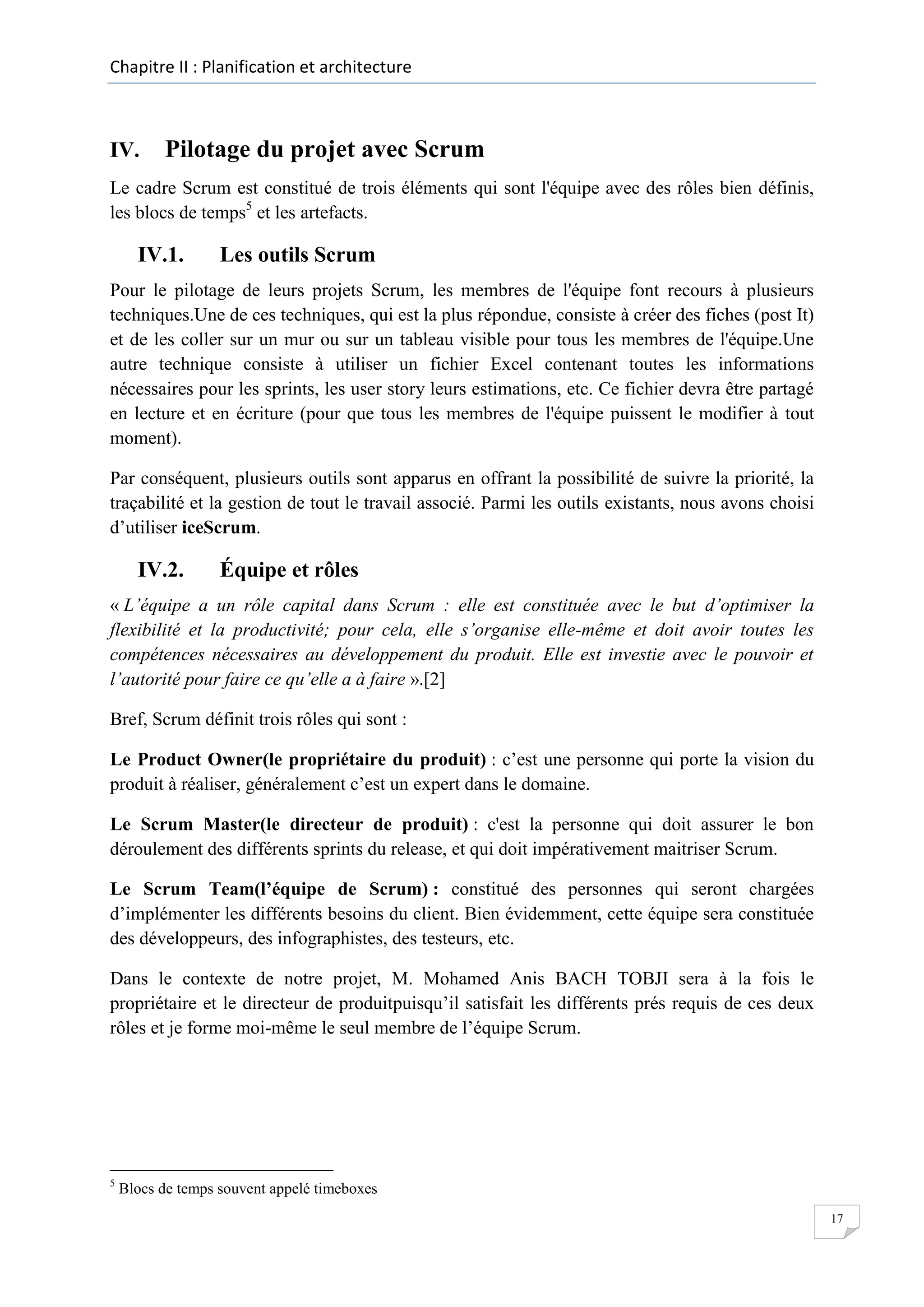 Chapitre II : Planification et architecture

IV.

Pilotage du projet avec Scrum

Le cadre Scrum est constitué de trois éléments qui sont l'équipe avec des rôles bien définis,
les blocs de temps5 et les artefacts.

IV.1.

Les outils Scrum

Pour le pilotage de leurs projets Scrum, les membres de l'équipe font recours à plusieurs
techniques.Une de ces techniques, qui est la plus répondue, consiste à créer des fiches (post It)
et de les coller sur un mur ou sur un tableau visible pour tous les membres de l'équipe.Une
autre technique consiste à utiliser un fichier Excel contenant toutes les informations
nécessaires pour les sprints, les user story leurs estimations, etc. Ce fichier devra être partagé
en lecture et en écriture (pour que tous les membres de l'équipe puissent le modifier à tout
moment).
Par conséquent, plusieurs outils sont apparus en offrant la possibilité de suivre la priorité, la
traçabilité et la gestion de tout le travail associé. Parmi les outils existants, nous avons choisi
d’utiliser iceScrum.

IV.2.

Équipe et rôles

« L’équipe a un rôle capital dans Scrum : elle est constituée avec le but d’optimiser la
flexibilité et la productivité; pour cela, elle s’organise elle-même et doit avoir toutes les
compétences nécessaires au développement du produit. Elle est investie avec le pouvoir et
l’autorité pour faire ce qu’elle a à faire ».[2]
Bref, Scrum définit trois rôles qui sont :
Le Product Owner(le propriétaire du produit) : c’est une personne qui porte la vision du
produit à réaliser, généralement c’est un expert dans le domaine.
Le Scrum Master(le directeur de produit) : c'est la personne qui doit assurer le bon
déroulement des différents sprints du release, et qui doit impérativement maitriser Scrum.
Le Scrum Team(l’équipe de Scrum) : constitué des personnes qui seront chargées
d’implémenter les différents besoins du client. Bien évidemment, cette équipe sera constituée
des développeurs, des infographistes, des testeurs, etc.
Dans le contexte de notre projet, M. Mohamed Anis BACH TOBJI sera à la fois le
propriétaire et le directeur de produitpuisqu’il satisfait les différents prés requis de ces deux
rôles et je forme moi-même le seul membre de l’équipe Scrum.

5

Blocs de temps souvent appelé timeboxes
17

 
