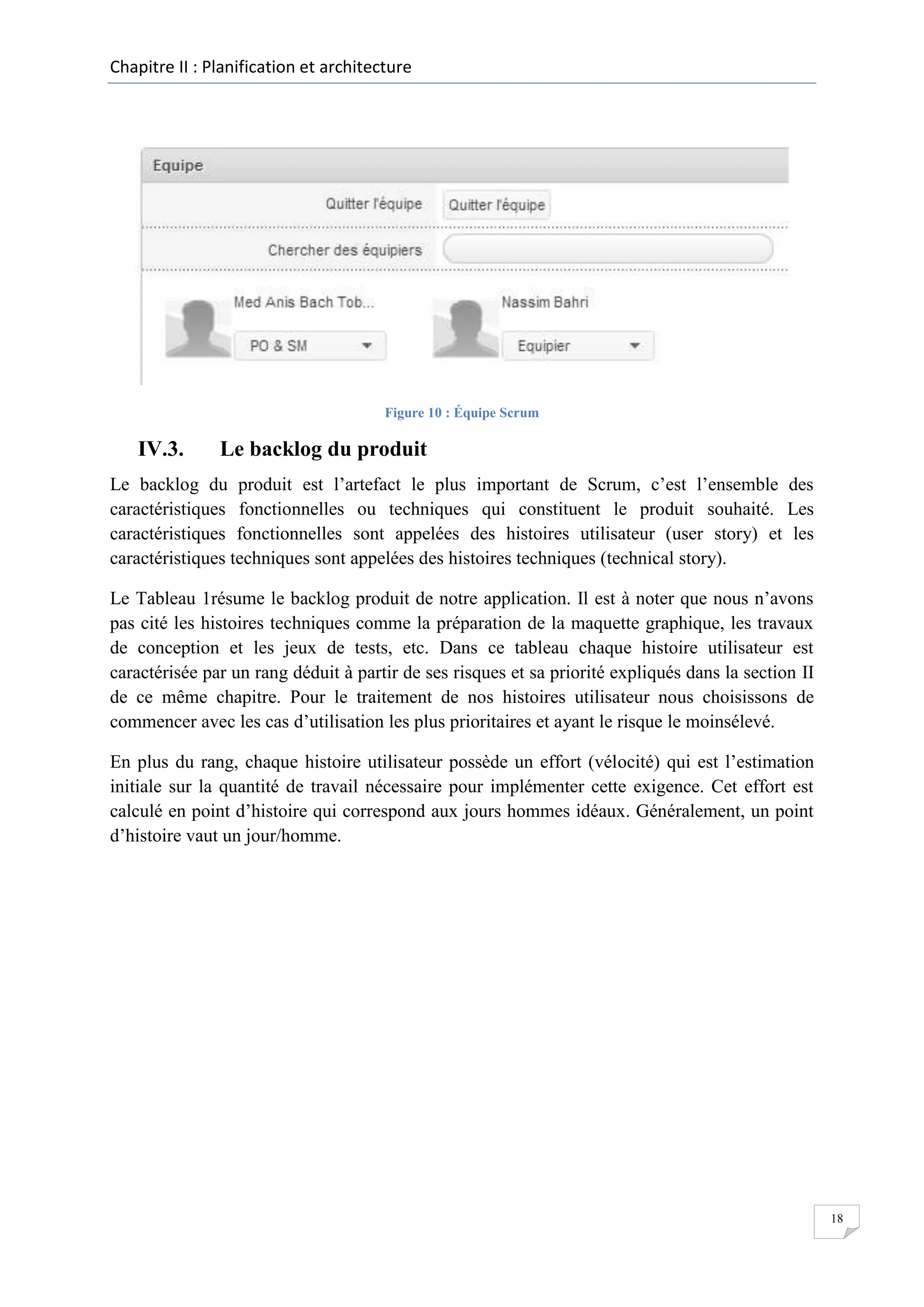 Chapitre II : Planification et architecture

Figure 10 : Équipe Scrum

IV.3.

Le backlog du produit

Le backlog du produit est l’artefact le plus important de Scrum, c’est l’ensemble des
caractéristiques fonctionnelles ou techniques qui constituent le produit souhaité. Les
caractéristiques fonctionnelles sont appelées des histoires utilisateur (user story) et les
caractéristiques techniques sont appelées des histoires techniques (technical story).
Le Tableau 1résume le backlog produit de notre application. Il est à noter que nous n’avons
pas cité les histoires techniques comme la préparation de la maquette graphique, les travaux
de conception et les jeux de tests, etc. Dans ce tableau chaque histoire utilisateur est
caractérisée par un rang déduit à partir de ses risques et sa priorité expliqués dans la section II
de ce même chapitre. Pour le traitement de nos histoires utilisateur nous choisissons de
commencer avec les cas d’utilisation les plus prioritaires et ayant le risque le moinsélevé.
En plus du rang, chaque histoire utilisateur possède un effort (vélocité) qui est l’estimation
initiale sur la quantité de travail nécessaire pour implémenter cette exigence. Cet effort est
calculé en point d’histoire qui correspond aux jours hommes idéaux. Généralement, un point
d’histoire vaut un jour/homme.

18

 