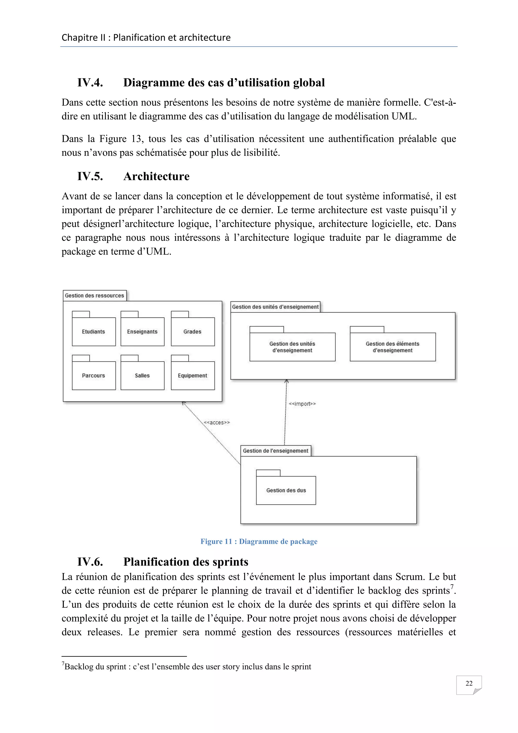 Chapitre II : Planification et architecture

IV.4.

Diagramme des cas d’utilisation global

Dans cette section nous présentons les besoins de notre système de manière formelle. C'est-àdire en utilisant le diagramme des cas d’utilisation du langage de modélisation UML.
Dans la Figure 13, tous les cas d’utilisation nécessitent une authentification préalable que
nous n’avons pas schématisée pour plus de lisibilité.

IV.5.

Architecture

Avant de se lancer dans la conception et le développement de tout système informatisé, il est
important de préparer l’architecture de ce dernier. Le terme architecture est vaste puisqu’il y
peut désignerl’architecture logique, l’architecture physique, architecture logicielle, etc. Dans
ce paragraphe nous nous intéressons à l’architecture logique traduite par le diagramme de
package en terme d’UML.

Figure 11 : Diagramme de package

IV.6.

Planification des sprints

La réunion de planification des sprints est l’événement le plus important dans Scrum. Le but
de cette réunion est de préparer le planning de travail et d’identifier le backlog des sprints7.
L’un des produits de cette réunion est le choix de la durée des sprints et qui diffère selon la
complexité du projet et la taille de l’équipe. Pour notre projet nous avons choisi de développer
deux releases. Le premier sera nommé gestion des ressources (ressources matérielles et
7

Backlog du sprint : c’est l’ensemble des user story inclus dans le sprint
22

 