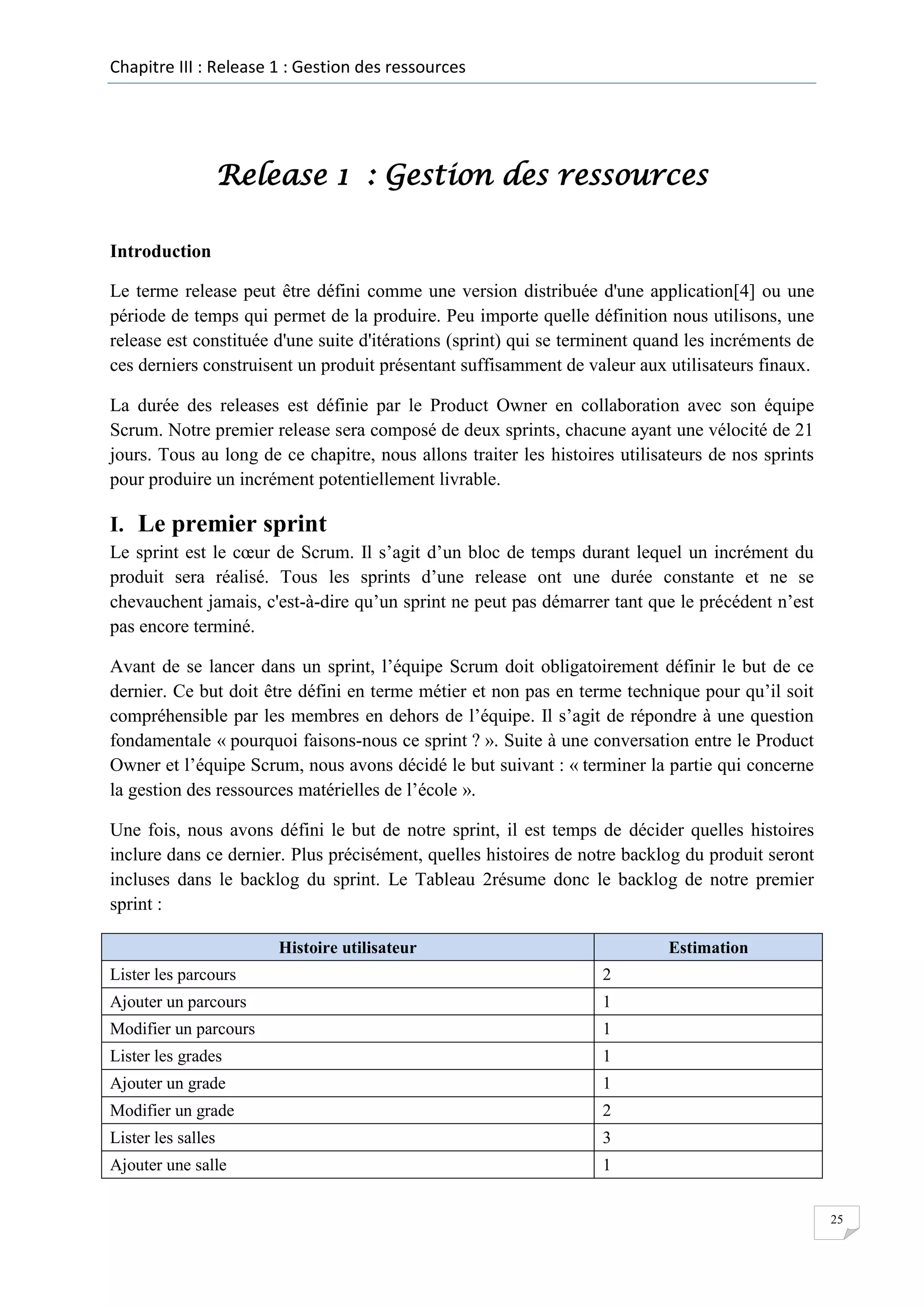 Chapitre III : Release 1 : Gestion des ressources

Release 1 : Gestion des ressources
Introduction
Le terme release peut être défini comme une version distribuée d'une application[4] ou une
période de temps qui permet de la produire. Peu importe quelle définition nous utilisons, une
release est constituée d'une suite d'itérations (sprint) qui se terminent quand les incréments de
ces derniers construisent un produit présentant suffisamment de valeur aux utilisateurs finaux.
La durée des releases est définie par le Product Owner en collaboration avec son équipe
Scrum. Notre premier release sera composé de deux sprints, chacune ayant une vélocité de 21
jours. Tous au long de ce chapitre, nous allons traiter les histoires utilisateurs de nos sprints
pour produire un incrément potentiellement livrable.

I. Le premier sprint
Le sprint est le cœur de Scrum. Il s’agit d’un bloc de temps durant lequel un incrément du
produit sera réalisé. Tous les sprints d’une release ont une durée constante et ne se
chevauchent jamais, c'est-à-dire qu’un sprint ne peut pas démarrer tant que le précédent n’est
pas encore terminé.
Avant de se lancer dans un sprint, l’équipe Scrum doit obligatoirement définir le but de ce
dernier. Ce but doit être défini en terme métier et non pas en terme technique pour qu’il soit
compréhensible par les membres en dehors de l’équipe. Il s’agit de répondre à une question
fondamentale « pourquoi faisons-nous ce sprint ? ». Suite à une conversation entre le Product
Owner et l’équipe Scrum, nous avons décidé le but suivant : « terminer la partie qui concerne
la gestion des ressources matérielles de l’école ».
Une fois, nous avons défini le but de notre sprint, il est temps de décider quelles histoires
inclure dans ce dernier. Plus précisément, quelles histoires de notre backlog du produit seront
incluses dans le backlog du sprint. Le Tableau 2résume donc le backlog de notre premier
sprint :
Histoire utilisateur

Estimation

Lister les parcours

2

Ajouter un parcours

1

Modifier un parcours

1

Lister les grades

1

Ajouter un grade

1

Modifier un grade

2

Lister les salles

3

Ajouter une salle

1
25

 