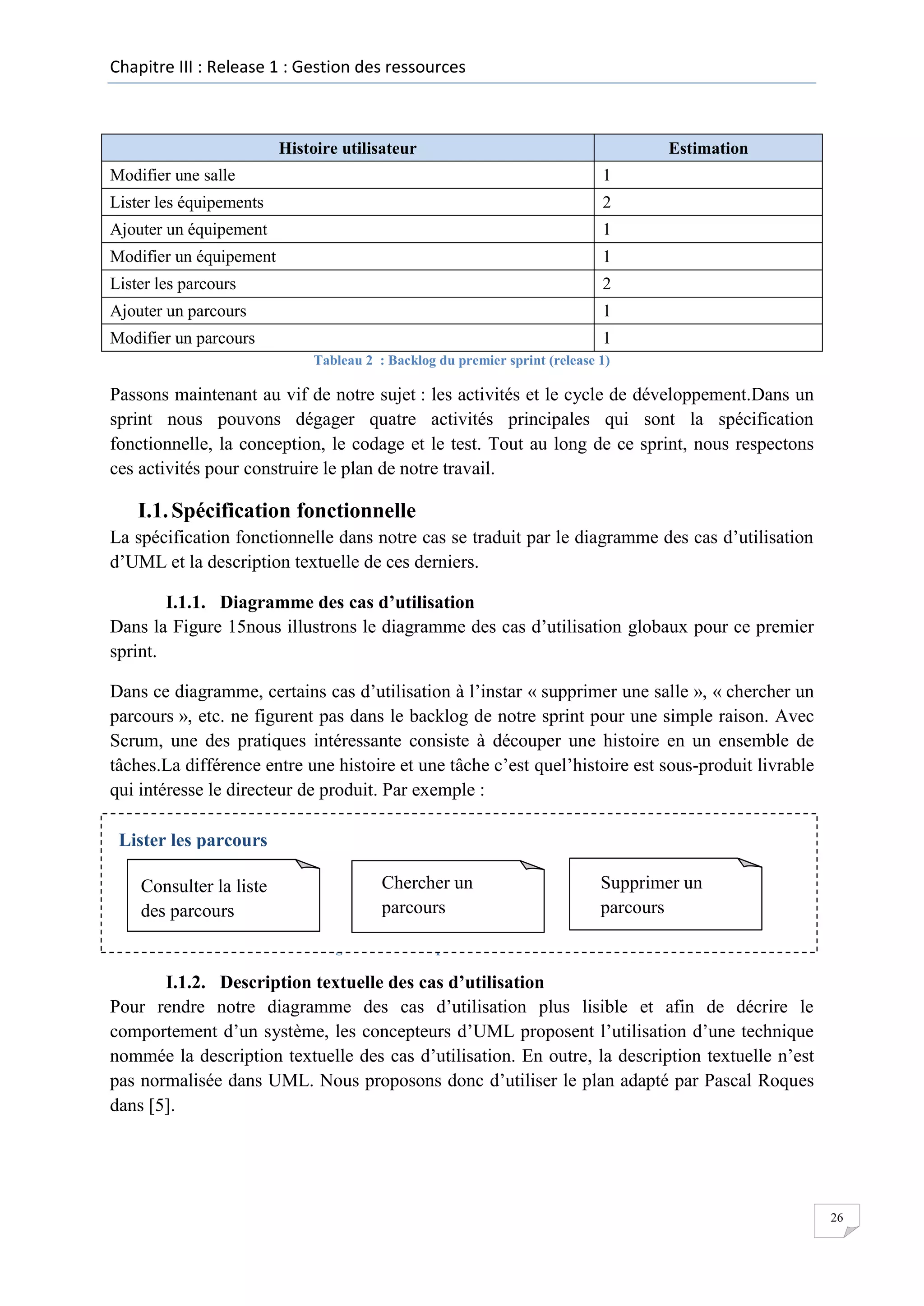 Chapitre III : Release 1 : Gestion des ressources

Histoire utilisateur

Estimation

Modifier une salle

1

Lister les équipements

2

Ajouter un équipement

1

Modifier un équipement

1

Lister les parcours

2

Ajouter un parcours

1

Modifier un parcours

1
Tableau 2 : Backlog du premier sprint (release 1)

Passons maintenant au vif de notre sujet : les activités et le cycle de développement.Dans un
sprint nous pouvons dégager quatre activités principales qui sont la spécification
fonctionnelle, la conception, le codage et le test. Tout au long de ce sprint, nous respectons
ces activités pour construire le plan de notre travail.

I.1. Spécification fonctionnelle
La spécification fonctionnelle dans notre cas se traduit par le diagramme des cas d’utilisation
d’UML et la description textuelle de ces derniers.
I.1.1. Diagramme des cas d’utilisation
Dans la Figure 15nous illustrons le diagramme des cas d’utilisation globaux pour ce premier
sprint.
Dans ce diagramme, certains cas d’utilisation à l’instar « supprimer une salle », « chercher un
parcours », etc. ne figurent pas dans le backlog de notre sprint pour une simple raison. Avec
Scrum, une des pratiques intéressante consiste à découper une histoire en un ensemble de
tâches.La différence entre une histoire et une tâche c’est quel’histoire est sous-produit livrable
qui intéresse le directeur de produit. Par exemple :
Lister les parcours
Consulter la liste
des parcours

Chercher un
parcours

Supprimer un
parcours

Figure 14 : Décomposer une histoire en tâches

I.1.2. Description textuelle des cas d’utilisation
Pour rendre notre diagramme des cas d’utilisation plus lisible et afin de décrire le
comportement d’un système, les concepteurs d’UML proposent l’utilisation d’une technique
nommée la description textuelle des cas d’utilisation. En outre, la description textuelle n’est
pas normalisée dans UML. Nous proposons donc d’utiliser le plan adapté par Pascal Roques
dans [5].

26

 