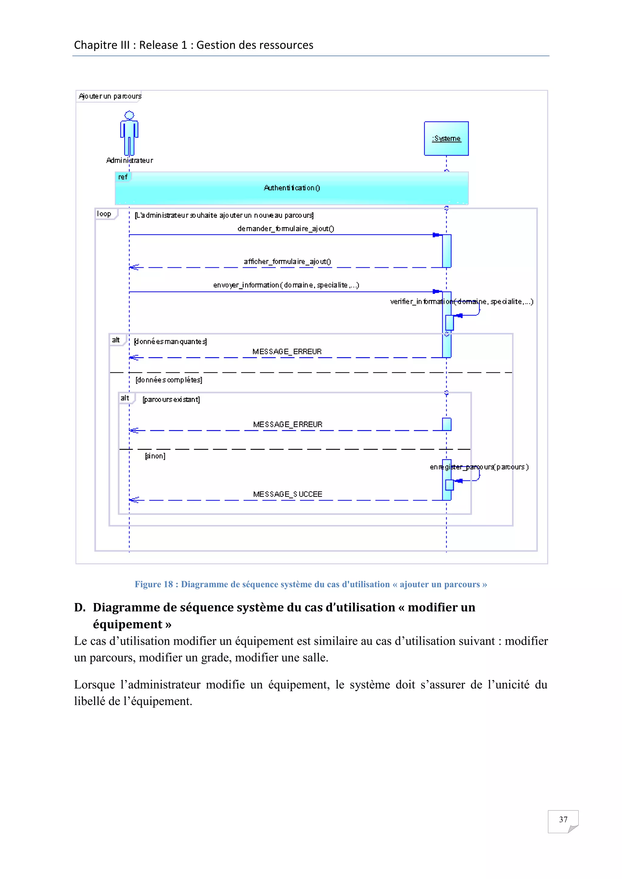 Chapitre III : Release 1 : Gestion des ressources

Figure 18 : Diagramme de séquence système du cas d'utilisation « ajouter un parcours »

D. Diagramme de séquence système du cas d’utilisation « modifier un
équipement »
Le cas d’utilisation modifier un équipement est similaire au cas d’utilisation suivant : modifier
un parcours, modifier un grade, modifier une salle.
Lorsque l’administrateur modifie un équipement, le système doit s’assurer de l’unicité du
libellé de l’équipement.

37

 