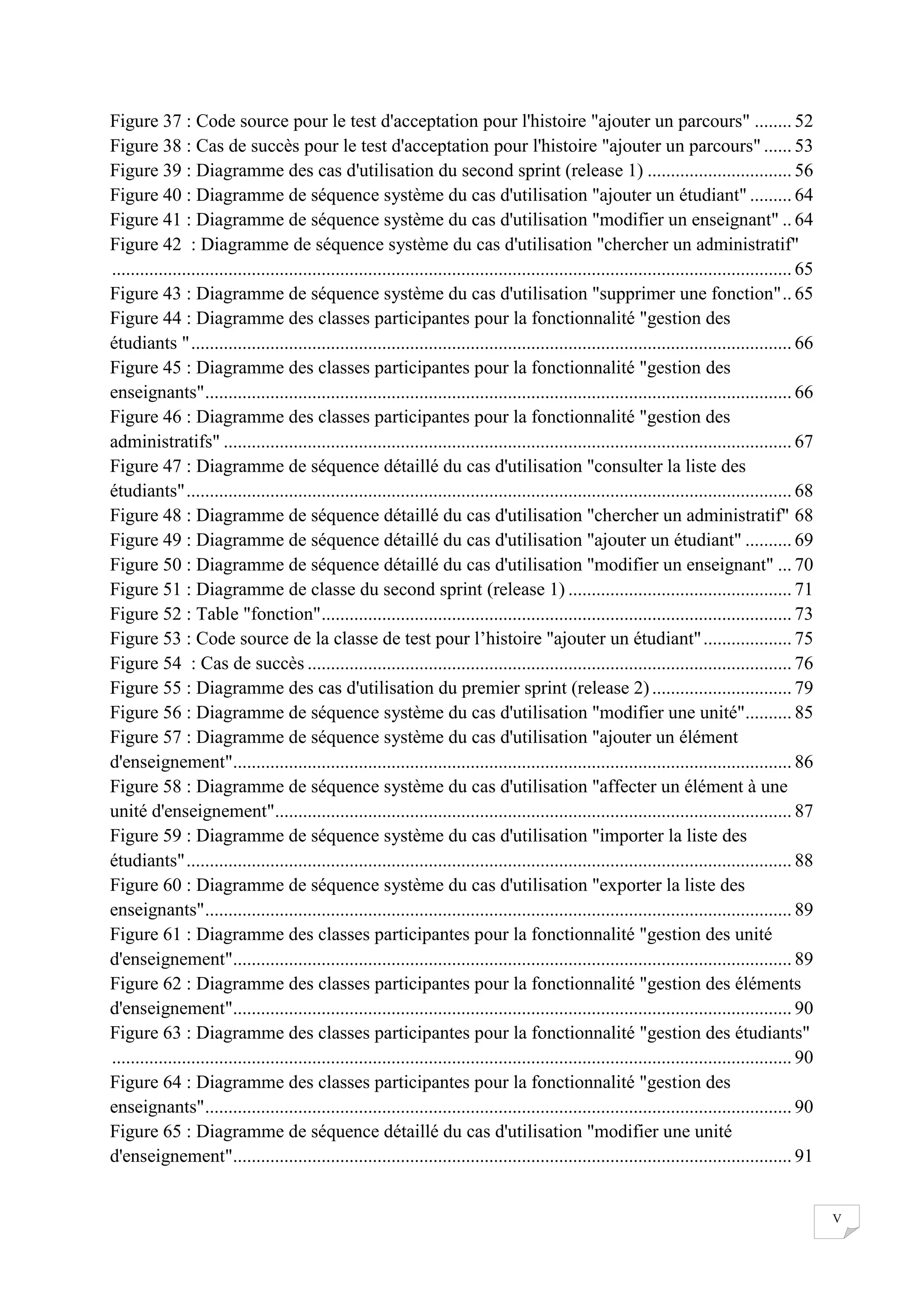 Figure 37 : Code source pour le test d'acceptation pour l'histoire "ajouter un parcours" ........ 52
Figure 38 : Cas de succès pour le test d'acceptation pour l'histoire "ajouter un parcours" ...... 53
Figure 39 : Diagramme des cas d'utilisation du second sprint (release 1) ............................... 56
Figure 40 : Diagramme de séquence système du cas d'utilisation "ajouter un étudiant" ......... 64
Figure 41 : Diagramme de séquence système du cas d'utilisation "modifier un enseignant" .. 64
Figure 42 : Diagramme de séquence système du cas d'utilisation "chercher un administratif"
.................................................................................................................................................. 65
Figure 43 : Diagramme de séquence système du cas d'utilisation "supprimer une fonction" .. 65
Figure 44 : Diagramme des classes participantes pour la fonctionnalité "gestion des
étudiants " ................................................................................................................................. 66
Figure 45 : Diagramme des classes participantes pour la fonctionnalité "gestion des
enseignants" .............................................................................................................................. 66
Figure 46 : Diagramme des classes participantes pour la fonctionnalité "gestion des
administratifs" .......................................................................................................................... 67
Figure 47 : Diagramme de séquence détaillé du cas d'utilisation "consulter la liste des
étudiants" .................................................................................................................................. 68
Figure 48 : Diagramme de séquence détaillé du cas d'utilisation "chercher un administratif" 68
Figure 49 : Diagramme de séquence détaillé du cas d'utilisation "ajouter un étudiant" .......... 69
Figure 50 : Diagramme de séquence détaillé du cas d'utilisation "modifier un enseignant" ... 70
Figure 51 : Diagramme de classe du second sprint (release 1) ................................................ 71
Figure 52 : Table "fonction" ..................................................................................................... 73
Figure 53 : Code source de la classe de test pour l’histoire "ajouter un étudiant" ................... 75
Figure 54 : Cas de succès ........................................................................................................ 76
Figure 55 : Diagramme des cas d'utilisation du premier sprint (release 2) .............................. 79
Figure 56 : Diagramme de séquence système du cas d'utilisation "modifier une unité".......... 85
Figure 57 : Diagramme de séquence système du cas d'utilisation "ajouter un élément
d'enseignement"........................................................................................................................ 86
Figure 58 : Diagramme de séquence système du cas d'utilisation "affecter un élément à une
unité d'enseignement"............................................................................................................... 87
Figure 59 : Diagramme de séquence système du cas d'utilisation "importer la liste des
étudiants" .................................................................................................................................. 88
Figure 60 : Diagramme de séquence système du cas d'utilisation "exporter la liste des
enseignants" .............................................................................................................................. 89
Figure 61 : Diagramme des classes participantes pour la fonctionnalité "gestion des unité
d'enseignement"........................................................................................................................ 89
Figure 62 : Diagramme des classes participantes pour la fonctionnalité "gestion des éléments
d'enseignement"........................................................................................................................ 90
Figure 63 : Diagramme des classes participantes pour la fonctionnalité "gestion des étudiants"
.................................................................................................................................................. 90
Figure 64 : Diagramme des classes participantes pour la fonctionnalité "gestion des
enseignants" .............................................................................................................................. 90
Figure 65 : Diagramme de séquence détaillé du cas d'utilisation "modifier une unité
d'enseignement"........................................................................................................................ 91

V

 