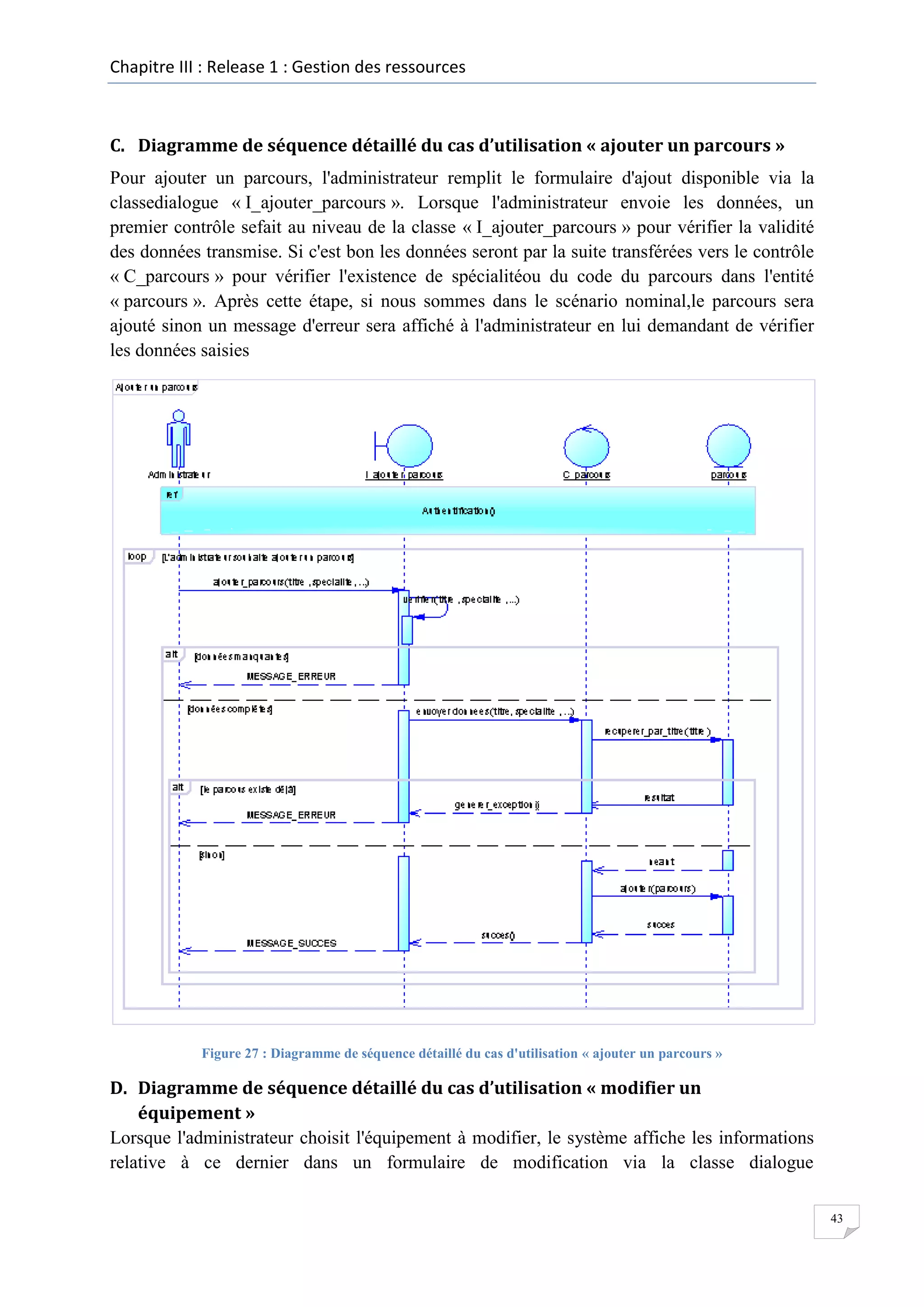 Chapitre III : Release 1 : Gestion des ressources

C. Diagramme de séquence détaillé du cas d’utilisation « ajouter un parcours »
Pour ajouter un parcours, l'administrateur remplit le formulaire d'ajout disponible via la
classedialogue « I_ajouter_parcours ». Lorsque l'administrateur envoie les données, un
premier contrôle sefait au niveau de la classe « I_ajouter_parcours » pour vérifier la validité
des données transmise. Si c'est bon les données seront par la suite transférées vers le contrôle
« C_parcours » pour vérifier l'existence de spécialitéou du code du parcours dans l'entité
« parcours ». Après cette étape, si nous sommes dans le scénario nominal,le parcours sera
ajouté sinon un message d'erreur sera affiché à l'administrateur en lui demandant de vérifier
les données saisies

Figure 27 : Diagramme de séquence détaillé du cas d'utilisation « ajouter un parcours »

D. Diagramme de séquence détaillé du cas d’utilisation « modifier un
équipement »
Lorsque l'administrateur choisit l'équipement à modifier, le système affiche les informations
relative à ce dernier dans un formulaire de modification via la classe dialogue
43

 
