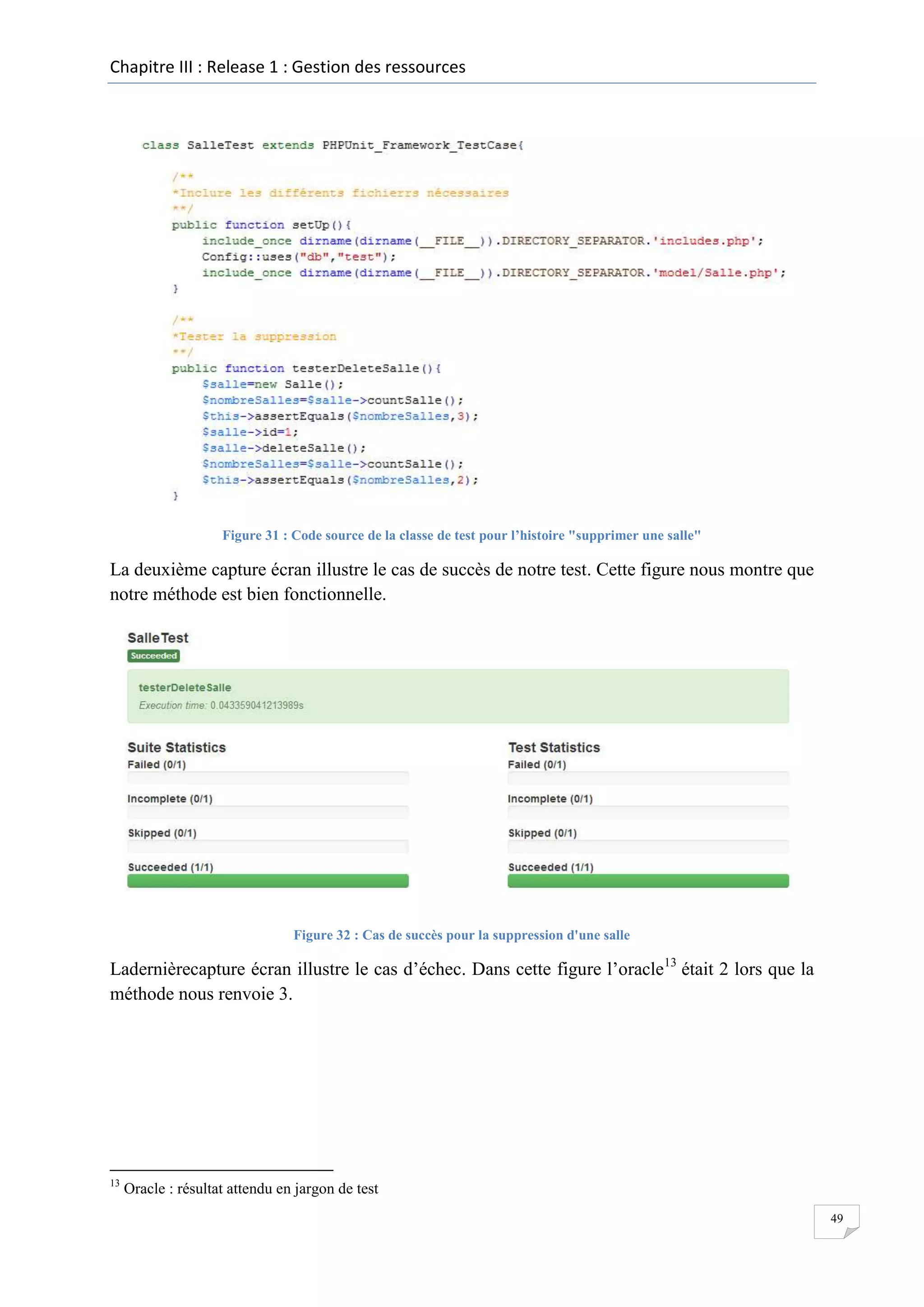 Chapitre III : Release 1 : Gestion des ressources

Figure 31 : Code source de la classe de test pour l’histoire "supprimer une salle"

La deuxième capture écran illustre le cas de succès de notre test. Cette figure nous montre que
notre méthode est bien fonctionnelle.

Figure 32 : Cas de succès pour la suppression d'une salle

Ladernièrecapture écran illustre le cas d’échec. Dans cette figure l’oracle13 était 2 lors que la
méthode nous renvoie 3.

13

Oracle : résultat attendu en jargon de test
49

 